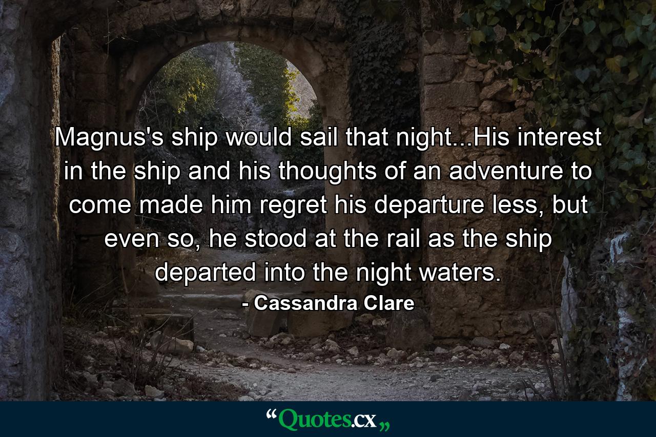 Magnus's ship would sail that night...His interest in the ship and his thoughts of an adventure to come made him regret his departure less, but even so, he stood at the rail as the ship departed into the night waters. - Quote by Cassandra Clare