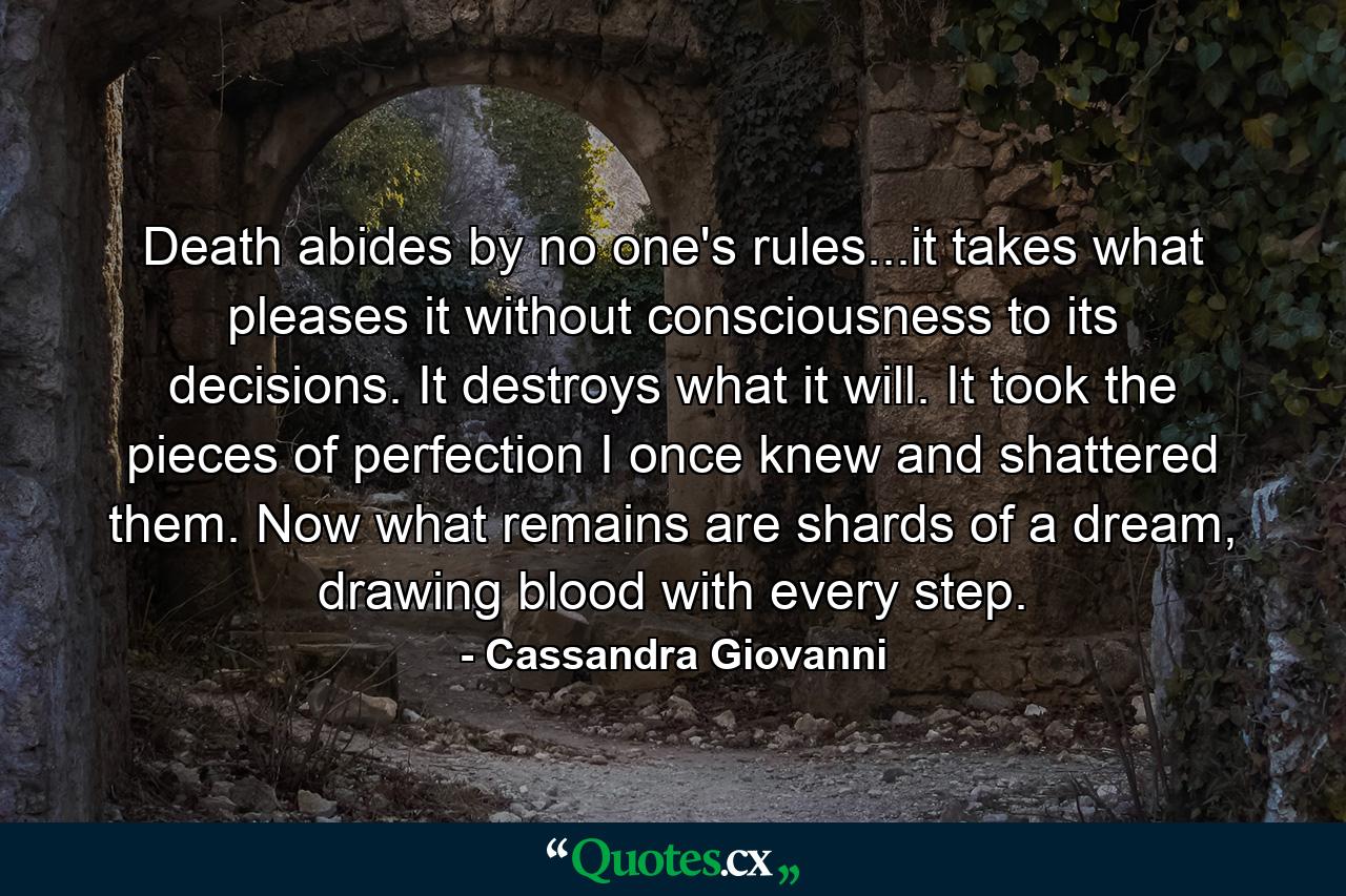 Death abides by no one's rules...it takes what pleases it without consciousness to its decisions. It destroys what it will. It took the pieces of perfection I once knew and shattered them. Now what remains are shards of a dream, drawing blood with every step. - Quote by Cassandra Giovanni