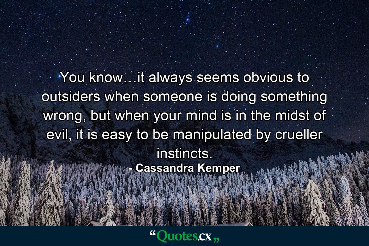 You know…it always seems obvious to outsiders when someone is doing something wrong, but when your mind is in the midst of evil, it is easy to be manipulated by crueller instincts. - Quote by Cassandra Kemper