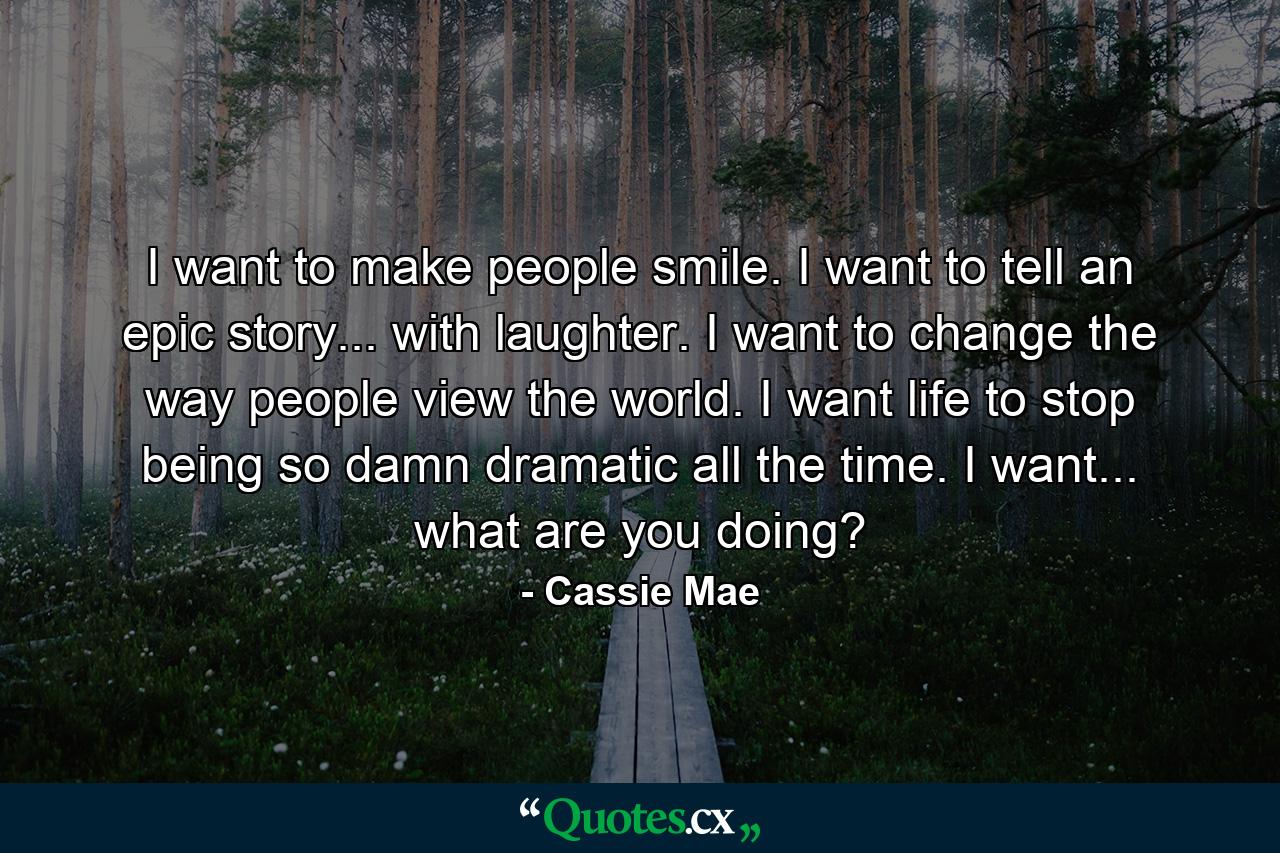 I want to make people smile. I want to tell an epic story... with laughter. I want to change the way people view the world. I want life to stop being so damn dramatic all the time. I want... what are you doing? - Quote by Cassie Mae