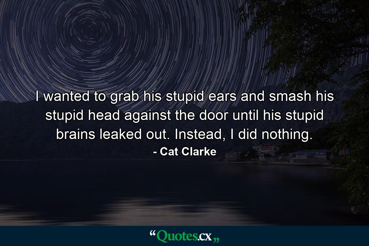 I wanted to grab his stupid ears and smash his stupid head against the door until his stupid brains leaked out. Instead, I did nothing. - Quote by Cat Clarke