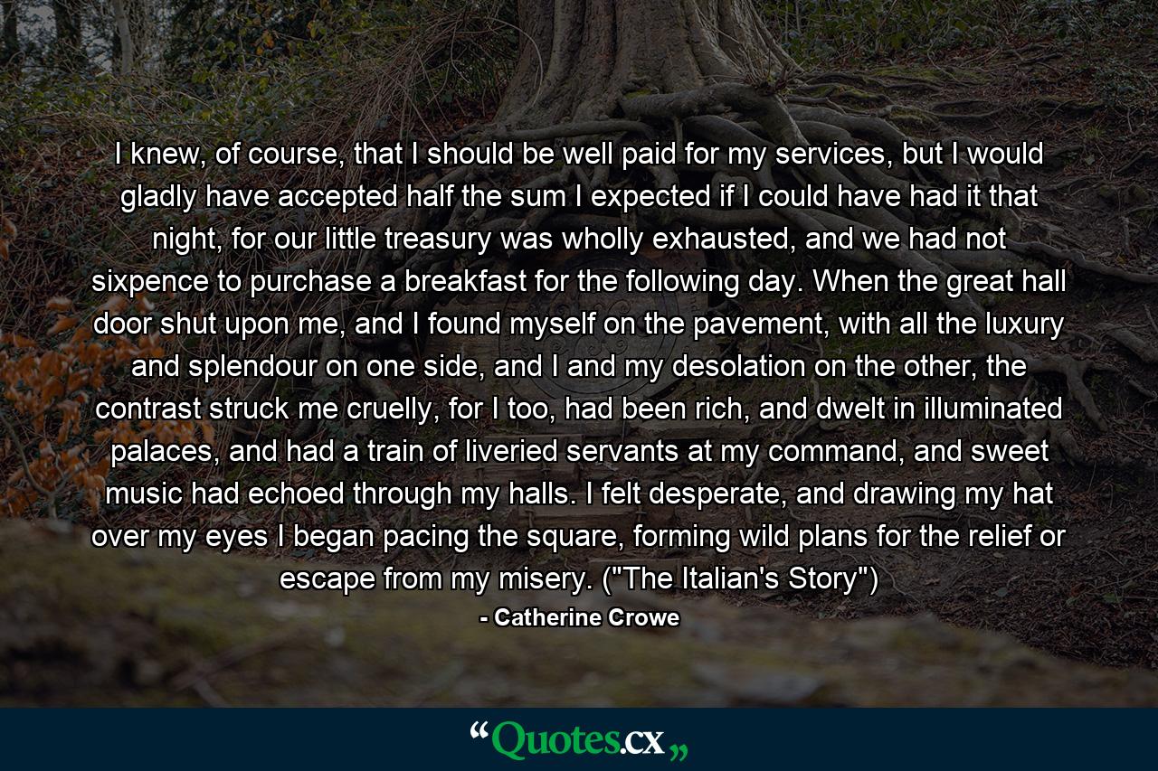 I knew, of course, that I should be well paid for my services, but I would gladly have accepted half the sum I expected if I could have had it that night, for our little treasury was wholly exhausted, and we had not sixpence to purchase a breakfast for the following day. When the great hall door shut upon me, and I found myself on the pavement, with all the luxury and splendour on one side, and I and my desolation on the other, the contrast struck me cruelly, for I too, had been rich, and dwelt in illuminated palaces, and had a train of liveried servants at my command, and sweet music had echoed through my halls. I felt desperate, and drawing my hat over my eyes I began pacing the square, forming wild plans for the relief or escape from my misery. (