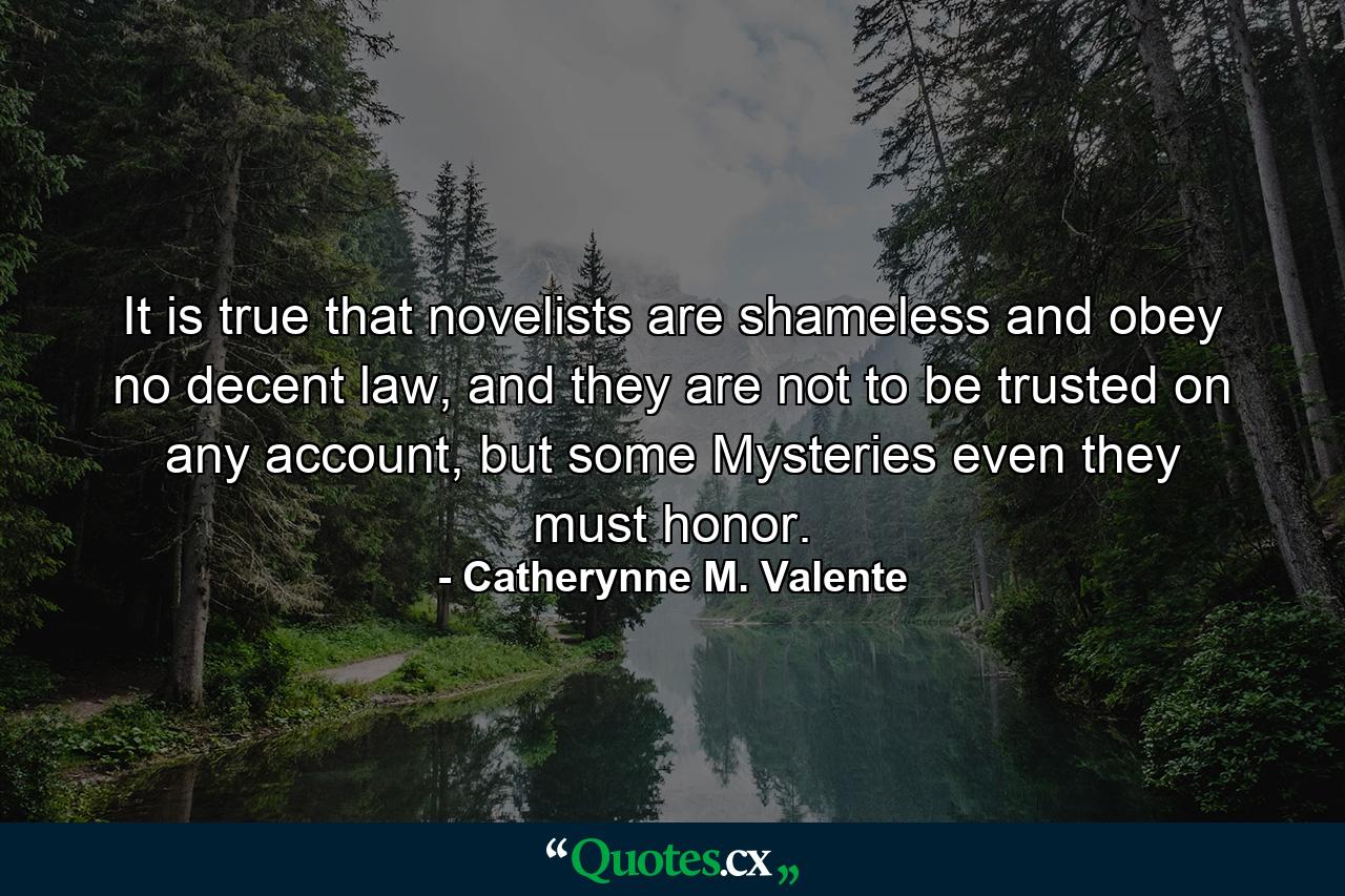 It is true that novelists are shameless and obey no decent law, and they are not to be trusted on any account, but some Mysteries even they must honor. - Quote by Catherynne M. Valente