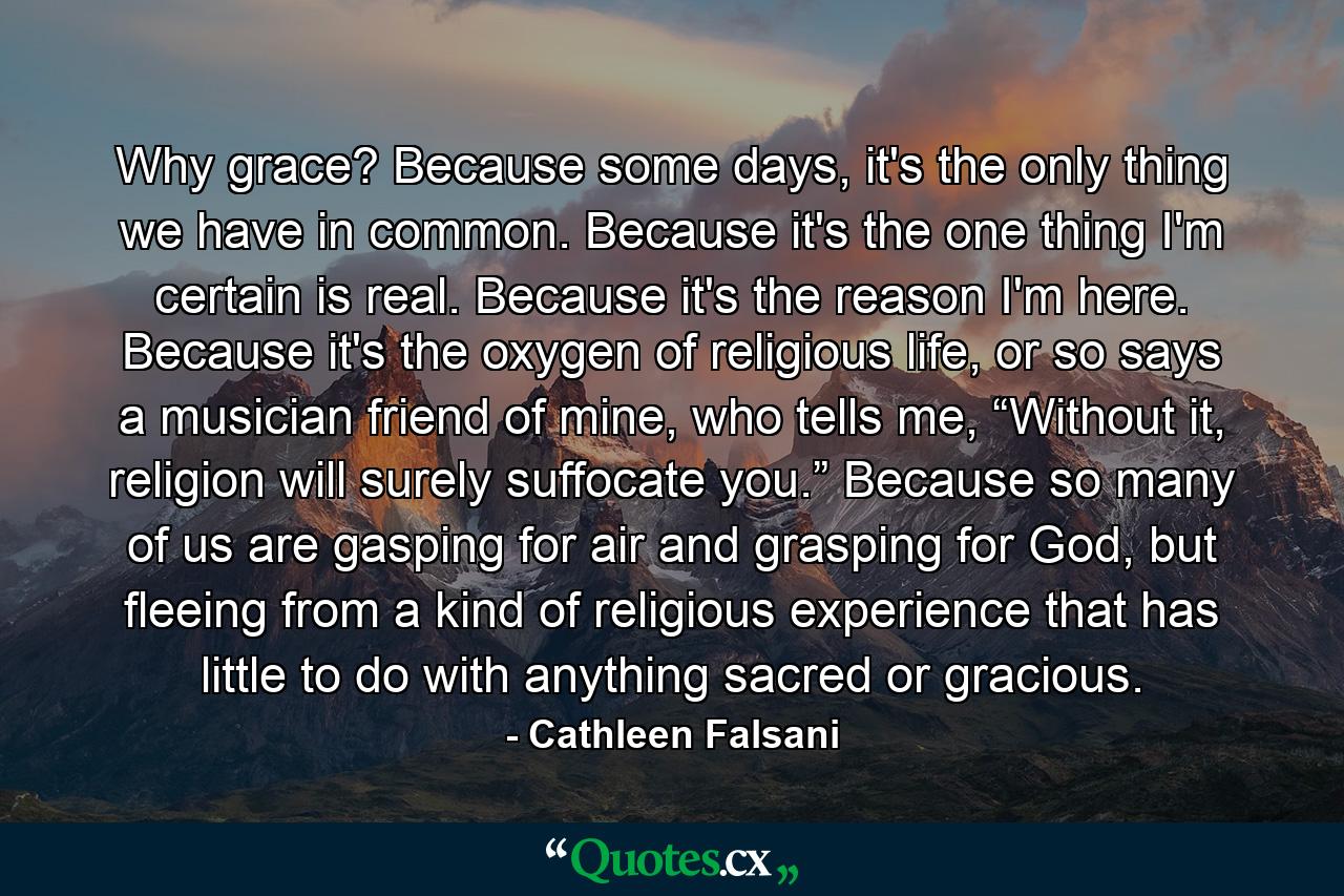 Why grace? Because some days, it's the only thing we have in common. Because it's the one thing I'm certain is real. Because it's the reason I'm here. Because it's the oxygen of religious life, or so says a musician friend of mine, who tells me, “Without it, religion will surely suffocate you.” Because so many of us are gasping for air and grasping for God, but fleeing from a kind of religious experience that has little to do with anything sacred or gracious. - Quote by Cathleen Falsani