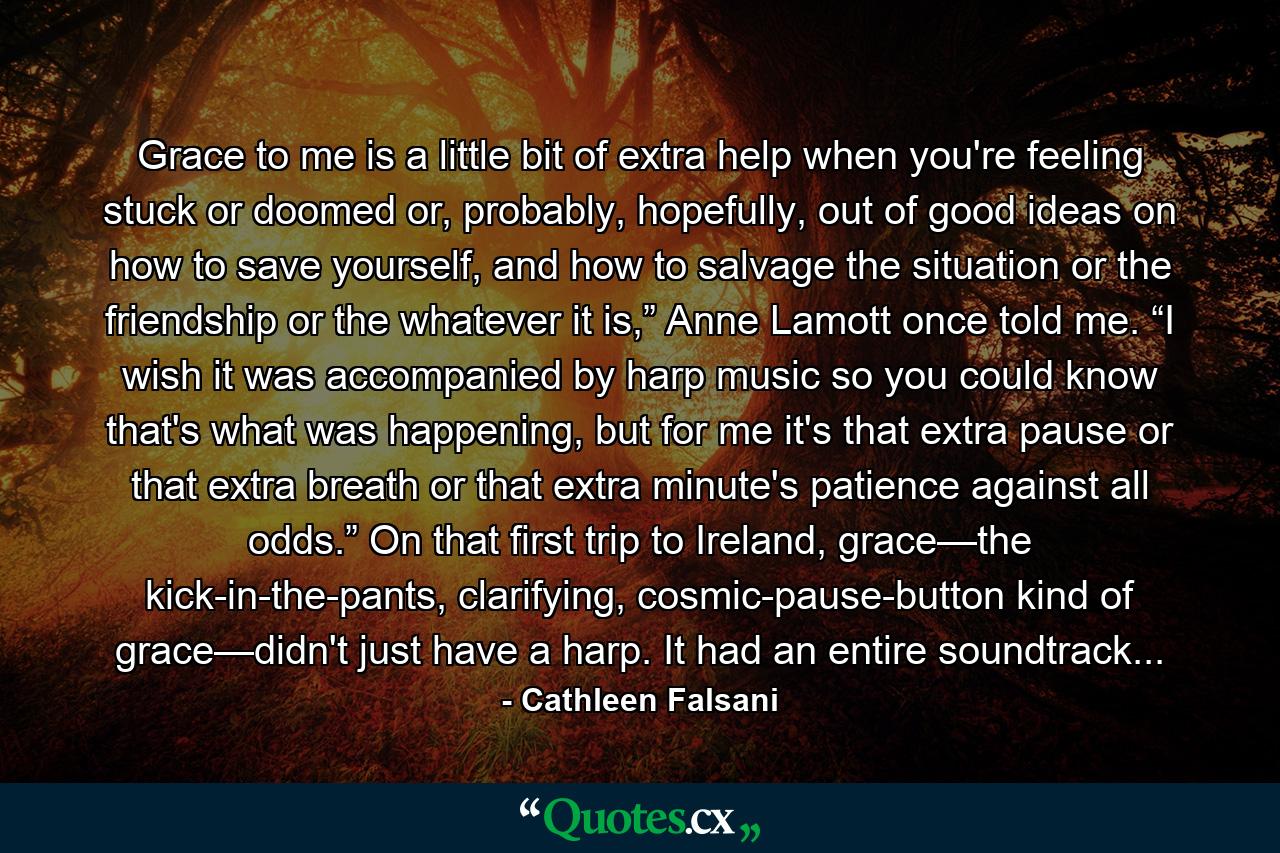 Grace to me is a little bit of extra help when you're feeling stuck or doomed or, probably, hopefully, out of good ideas on how to save yourself, and how to salvage the situation or the friendship or the whatever it is,” Anne Lamott once told me. “I wish it was accompanied by harp music so you could know that's what was happening, but for me it's that extra pause or that extra breath or that extra minute's patience against all odds.” On that first trip to Ireland, grace—the kick-in-the-pants, clarifying, cosmic-pause-button kind of grace—didn't just have a harp. It had an entire soundtrack... - Quote by Cathleen Falsani