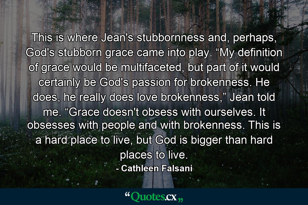 This is where Jean's stubbornness and, perhaps, God's stubborn grace came into play. “My definition of grace would be multifaceted, but part of it would certainly be God's passion for brokenness. He does, he really does love brokenness,” Jean told me. “Grace doesn't obsess with ourselves. It obsesses with people and with brokenness. This is a hard place to live, but God is bigger than hard places to live. - Quote by Cathleen Falsani