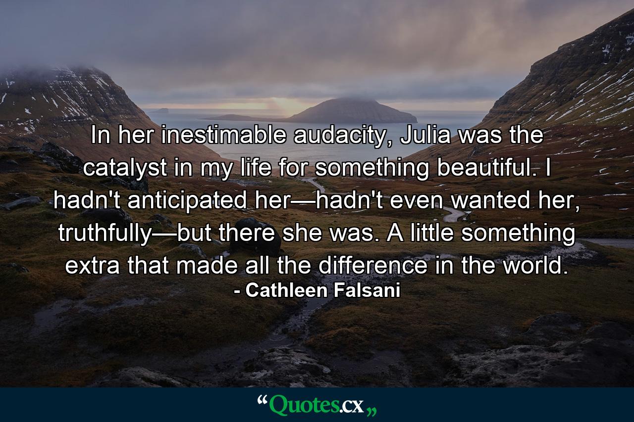 In her inestimable audacity, Julia was the catalyst in my life for something beautiful. I hadn't anticipated her—hadn't even wanted her, truthfully—but there she was. A little something extra that made all the difference in the world. - Quote by Cathleen Falsani