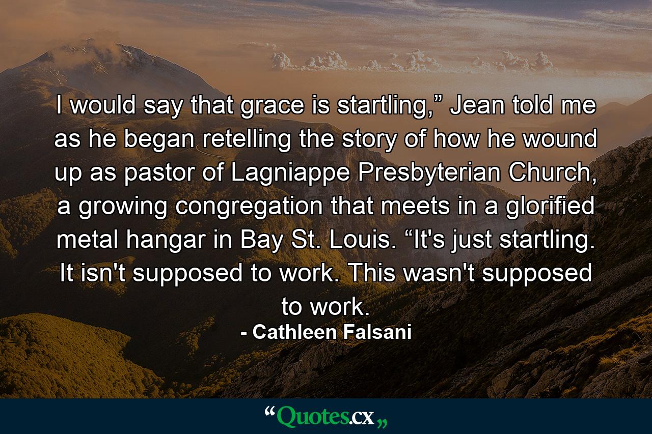 I would say that grace is startling,” Jean told me as he began retelling the story of how he wound up as pastor of Lagniappe Presbyterian Church, a growing congregation that meets in a glorified metal hangar in Bay St. Louis. “It's just startling. It isn't supposed to work. This wasn't supposed to work. - Quote by Cathleen Falsani