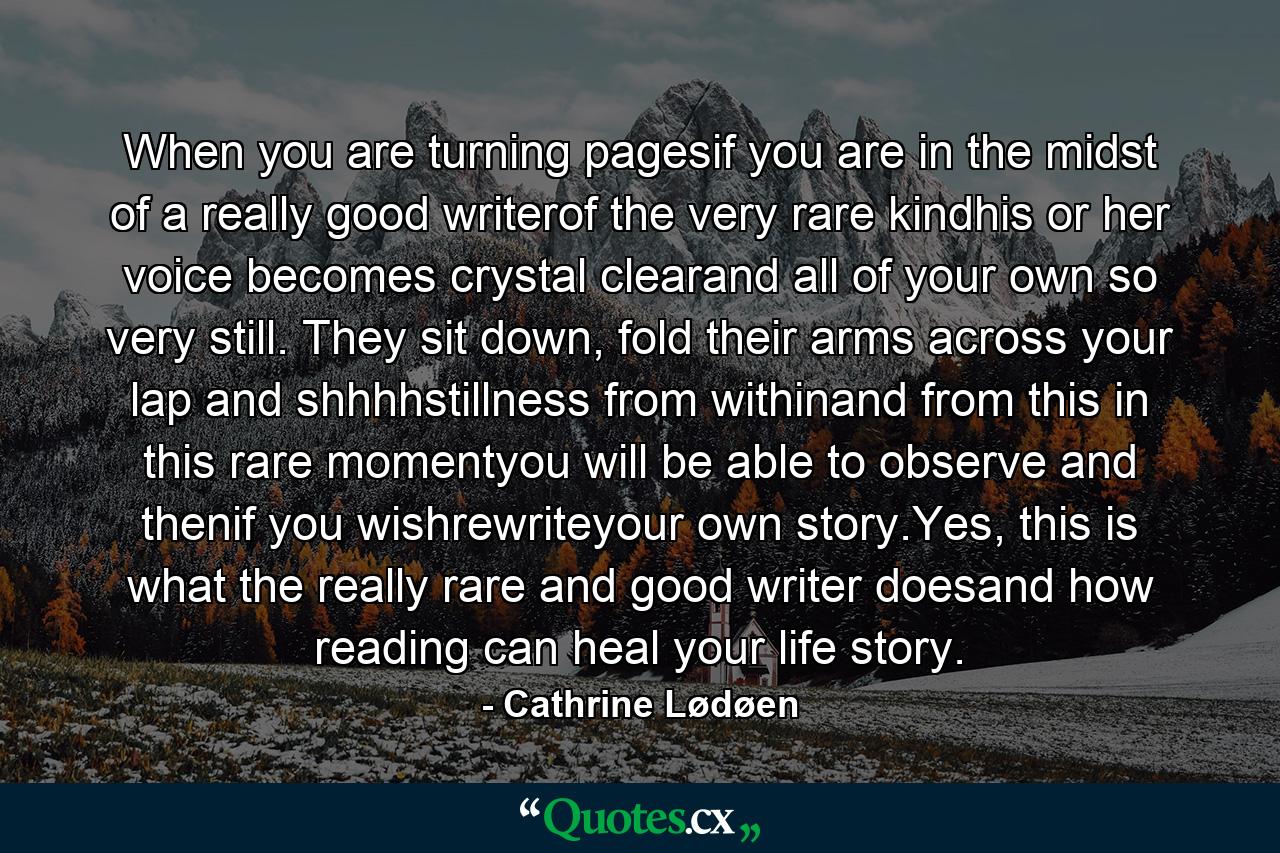 When you are turning pagesif you are in the midst of a really good writerof the very rare kindhis or her voice becomes crystal clearand all of your own so very still. They sit down, fold their arms across your lap and shhhhstillness from withinand from this in this rare momentyou will be able to observe and thenif you wishrewriteyour own story.Yes, this is what the really rare and good writer doesand how reading can heal your life story. - Quote by Cathrine Lødøen