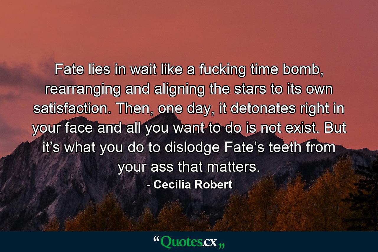 Fate lies in wait like a fucking time bomb, rearranging and aligning the stars to its own satisfaction. Then, one day, it detonates right in your face and all you want to do is not exist. But it’s what you do to dislodge Fate’s teeth from your ass that matters. - Quote by Cecilia Robert