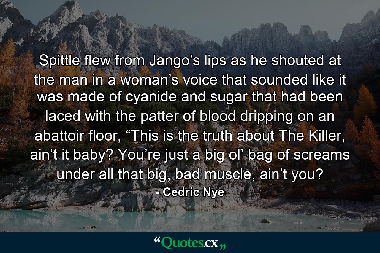 Spittle flew from Jango’s lips as he shouted at the man in a woman’s voice that sounded like it was made of cyanide and sugar that had been laced with the patter of blood dripping on an abattoir floor, “This is the truth about The Killer, ain’t it baby? You’re just a big ol’ bag of screams under all that big, bad muscle, ain’t you? - Quote by Cedric Nye