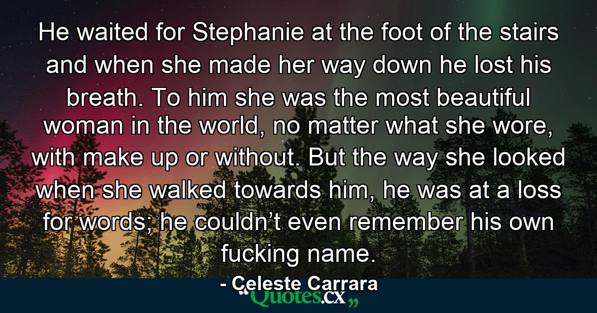 He waited for Stephanie at the foot of the stairs and when she made her way down he lost his breath. To him she was the most beautiful woman in the world, no matter what she wore, with make up or without. But the way she looked when she walked towards him, he was at a loss for words; he couldn’t even remember his own fucking name. - Quote by Celeste Carrara