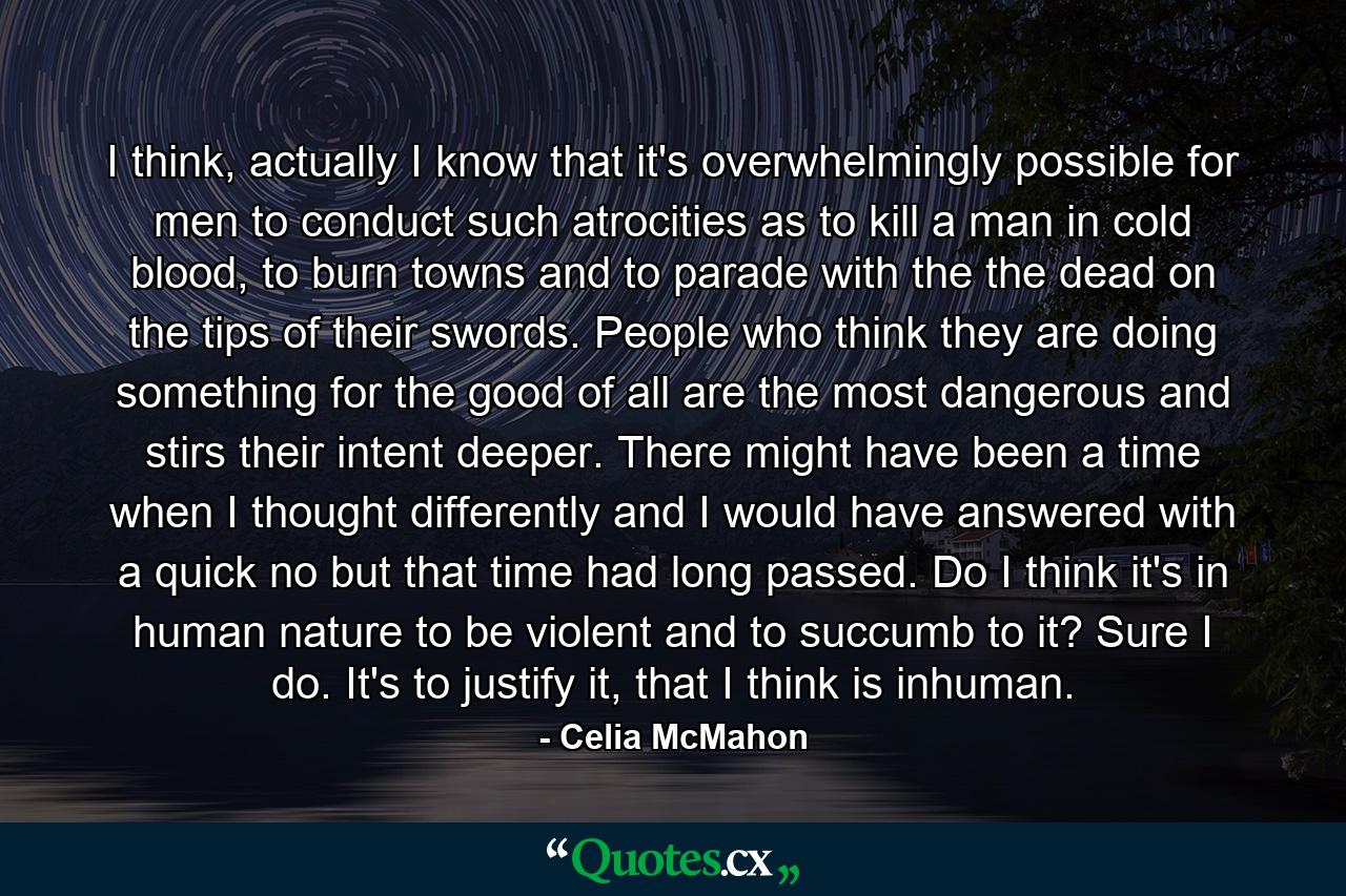 I think, actually I know that it's overwhelmingly possible for men to conduct such atrocities as to kill a man in cold blood, to burn towns and to parade with the the dead on the tips of their swords. People who think they are doing something for the good of all are the most dangerous and stirs their intent deeper. There might have been a time when I thought differently and I would have answered with a quick no but that time had long passed. Do I think it's in human nature to be violent and to succumb to it? Sure I do. It's to justify it, that I think is inhuman. - Quote by Celia McMahon