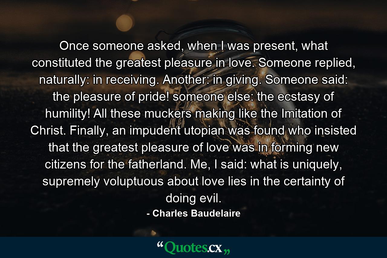 Once someone asked, when I was present, what constituted the greatest pleasure in love. Someone replied, naturally: in receiving. Another: in giving. Someone said: the pleasure of pride! someone else: the ecstasy of humility! All these muckers making like the Imitation of Christ. Finally, an impudent utopian was found who insisted that the greatest pleasure of love was in forming new citizens for the fatherland. Me, I said: what is uniquely, supremely voluptuous about love lies in the certainty of doing evil. - Quote by Charles Baudelaire