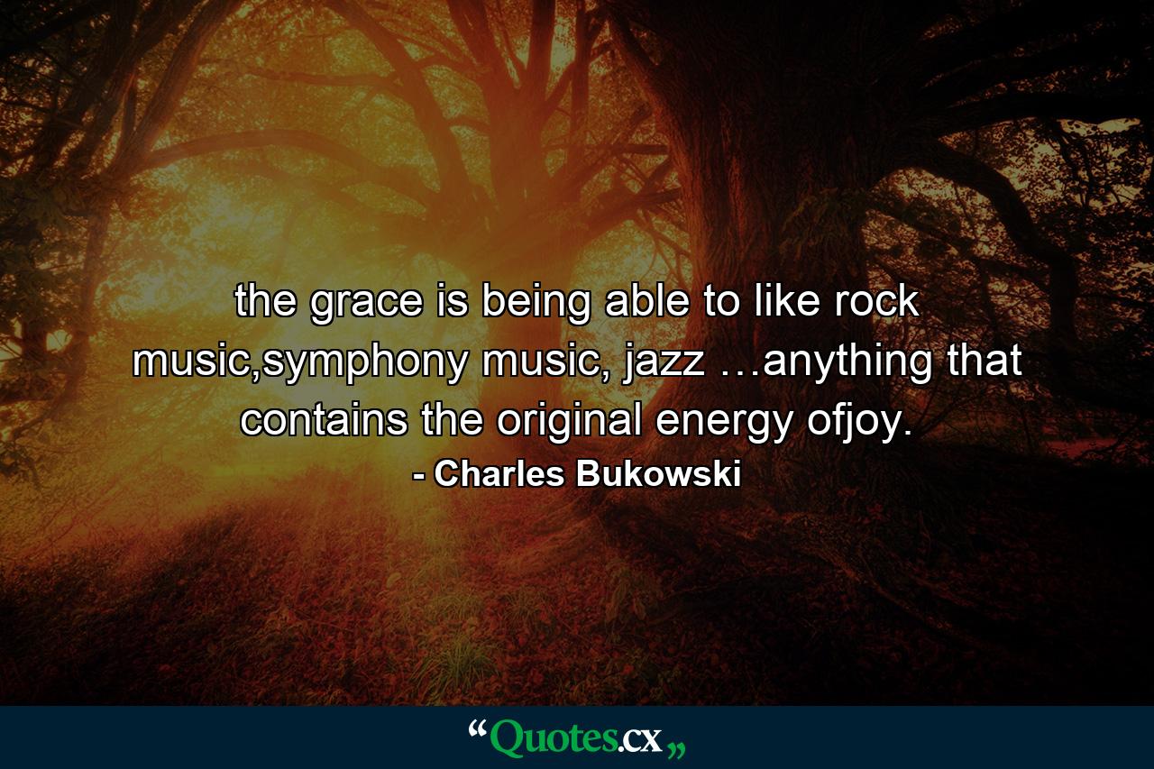 the grace is being able to like rock music,symphony music, jazz …anything that contains the original energy ofjoy. - Quote by Charles Bukowski