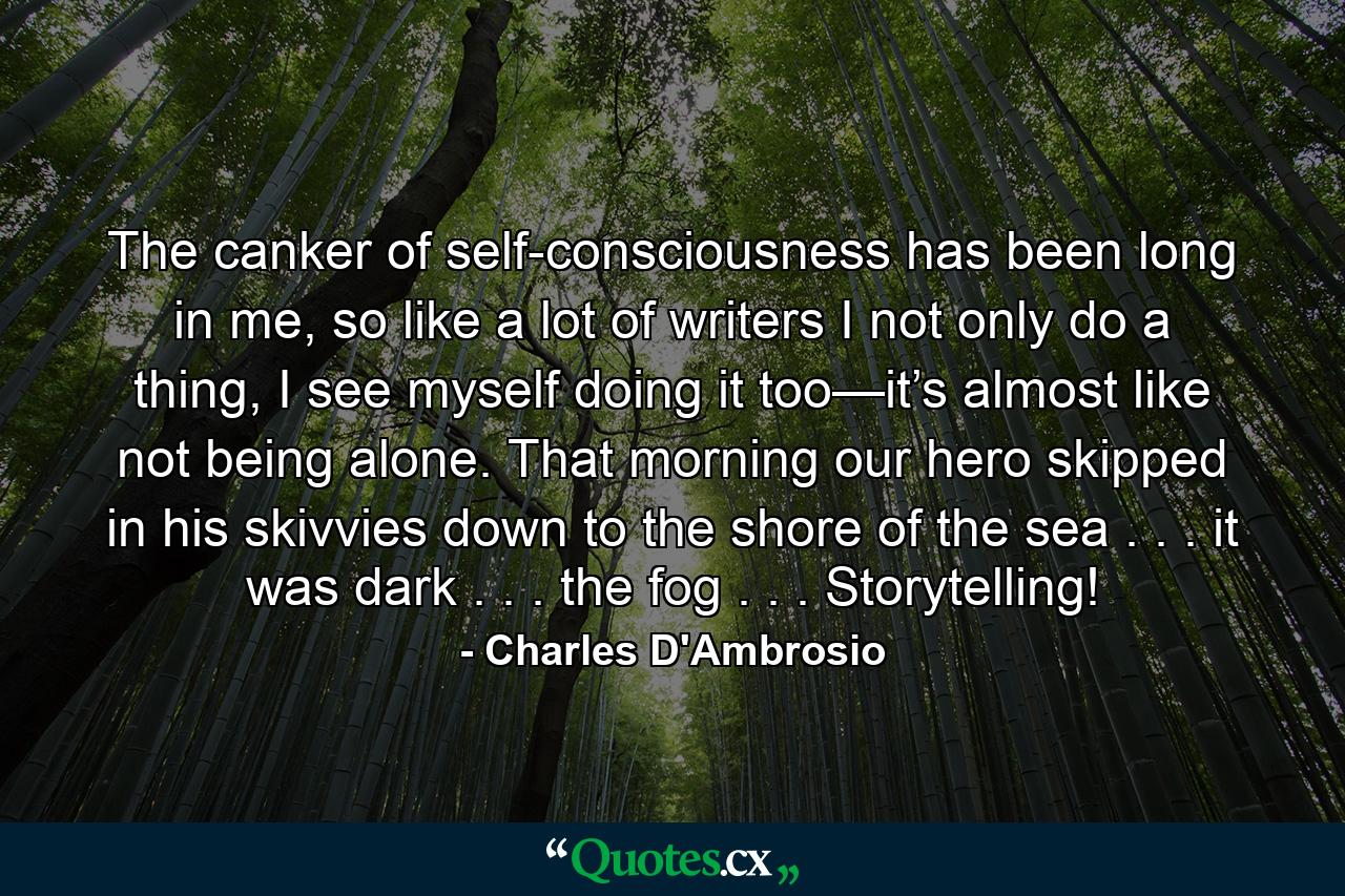 The canker of self-consciousness has been long in me, so like a lot of writers I not only do a thing, I see myself doing it too—it’s almost like not being alone. That morning our hero skipped in his skivvies down to the shore of the sea . . . it was dark . . . the fog . . . Storytelling! - Quote by Charles D'Ambrosio