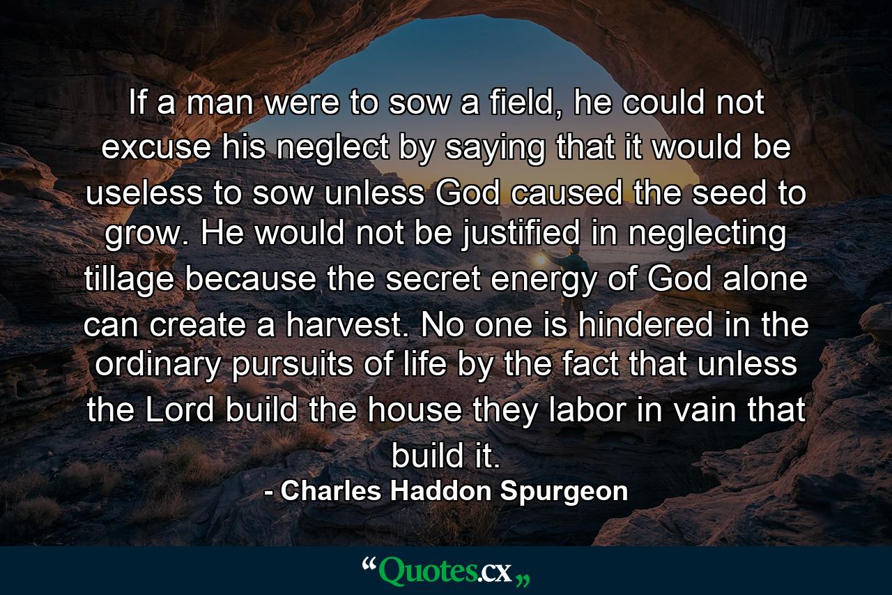 If a man were to sow a field, he could not excuse his neglect by saying that it would be useless to sow unless God caused the seed to grow. He would not be justified in neglecting tillage because the secret energy of God alone can create a harvest. No one is hindered in the ordinary pursuits of life by the fact that unless the Lord build the house they labor in vain that build it. - Quote by Charles Haddon Spurgeon