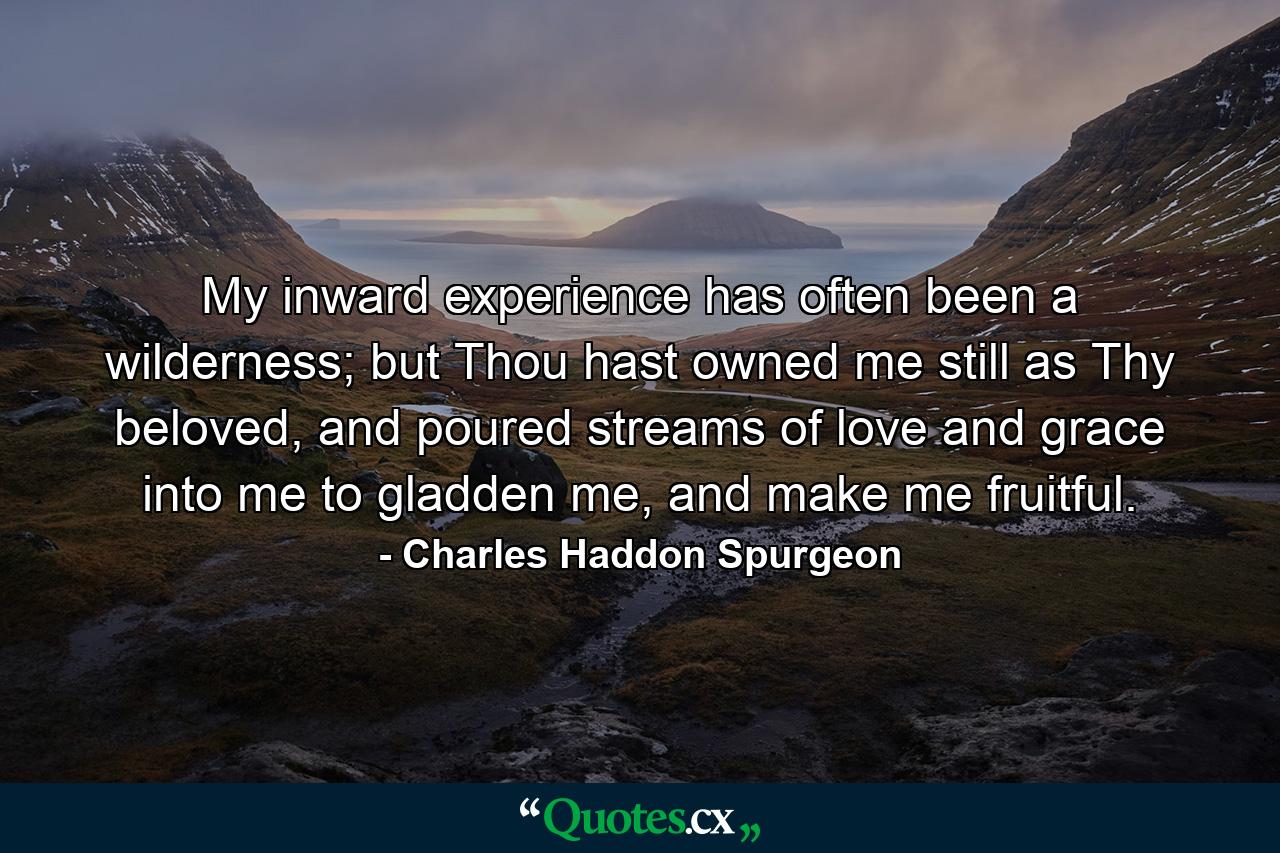 My inward experience has often been a wilderness; but Thou hast owned me still as Thy beloved, and poured streams of love and grace into me to gladden me, and make me fruitful. - Quote by Charles Haddon Spurgeon