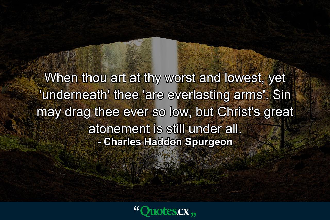 When thou art at thy worst and lowest, yet 'underneath' thee 'are everlasting arms'. Sin may drag thee ever so low, but Christ's great atonement is still under all. - Quote by Charles Haddon Spurgeon