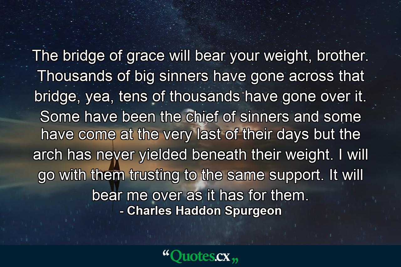 The bridge of grace will bear your weight, brother. Thousands of big sinners have gone across that bridge, yea, tens of thousands have gone over it. Some have been the chief of sinners and some have come at the very last of their days but the arch has never yielded beneath their weight. I will go with them trusting to the same support. It will bear me over as it has for them. - Quote by Charles Haddon Spurgeon