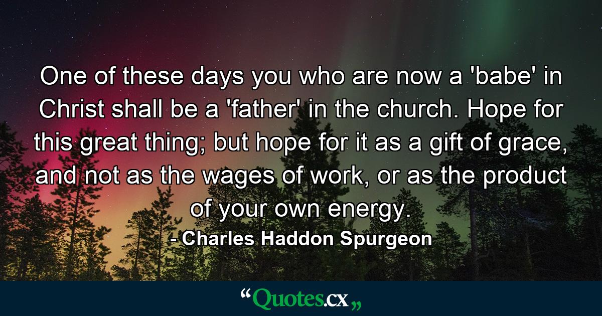 One of these days you who are now a 'babe' in Christ shall be a 'father' in the church. Hope for this great thing; but hope for it as a gift of grace, and not as the wages of work, or as the product of your own energy. - Quote by Charles Haddon Spurgeon