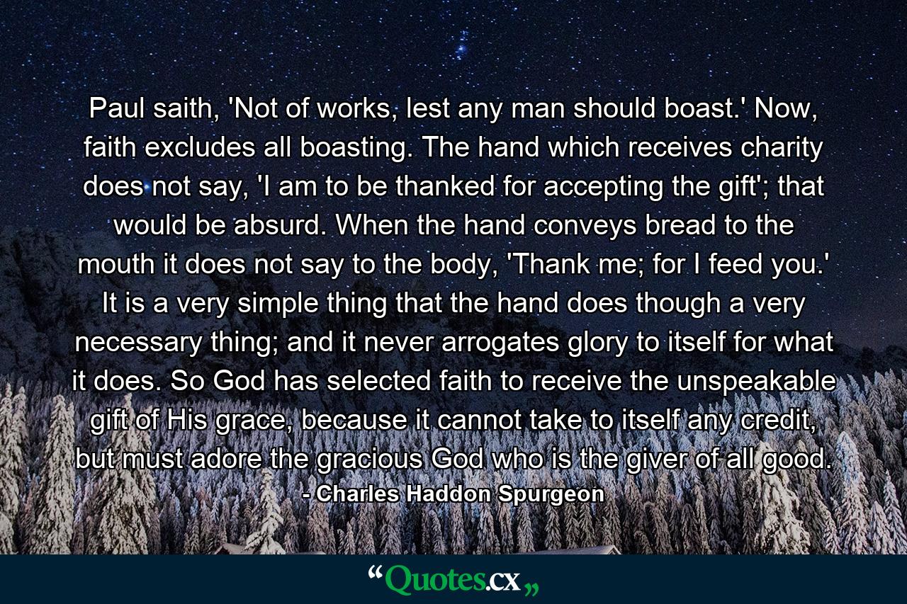 Paul saith, 'Not of works, lest any man should boast.' Now, faith excludes all boasting. The hand which receives charity does not say, 'I am to be thanked for accepting the gift'; that would be absurd. When the hand conveys bread to the mouth it does not say to the body, 'Thank me; for I feed you.' It is a very simple thing that the hand does though a very necessary thing; and it never arrogates glory to itself for what it does. So God has selected faith to receive the unspeakable gift of His grace, because it cannot take to itself any credit, but must adore the gracious God who is the giver of all good. - Quote by Charles Haddon Spurgeon