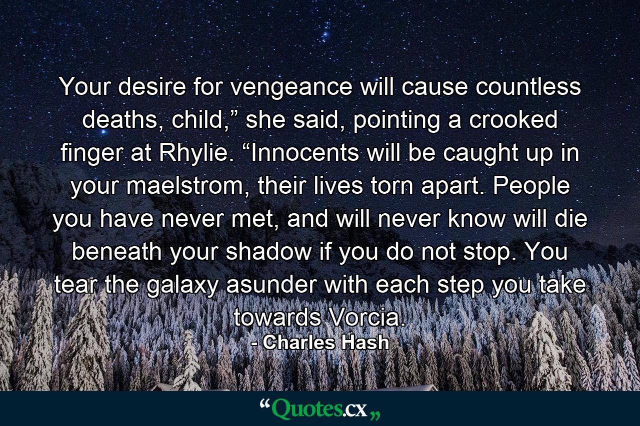 Your desire for vengeance will cause countless deaths, child,” she said, pointing a crooked finger at Rhylie. “Innocents will be caught up in your maelstrom, their lives torn apart. People you have never met, and will never know will die beneath your shadow if you do not stop. You tear the galaxy asunder with each step you take towards Vorcia. - Quote by Charles Hash