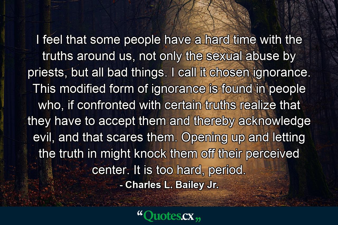 I feel that some people have a hard time with the truths around us, not only the sexual abuse by priests, but all bad things. I call it chosen ignorance. This modified form of ignorance is found in people who, if confronted with certain truths realize that they have to accept them and thereby acknowledge evil, and that scares them. Opening up and letting the truth in might knock them off their perceived center. It is too hard, period. - Quote by Charles L. Bailey Jr.