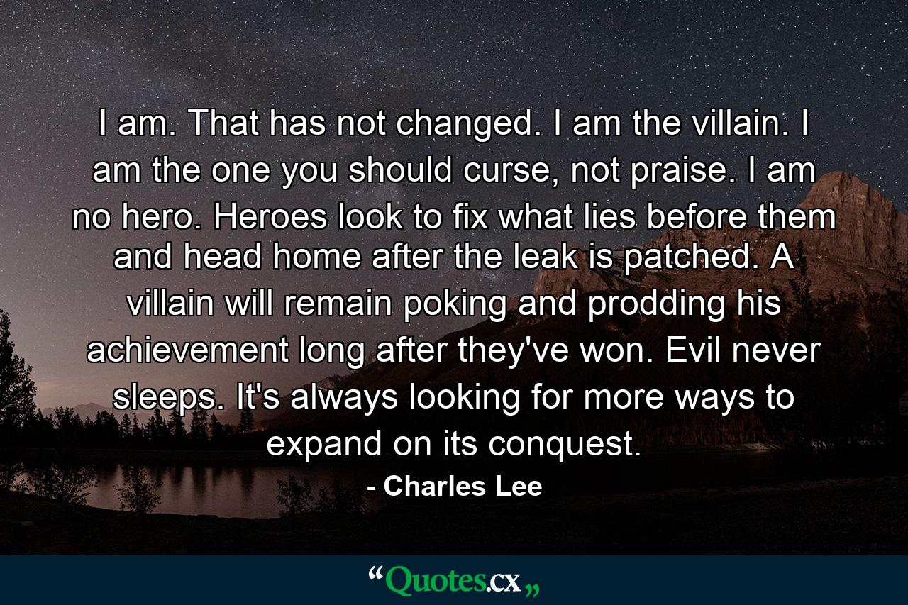 I am. That has not changed. I am the villain. I am the one you should curse, not praise. I am no hero. Heroes look to fix what lies before them and head home after the leak is patched. A villain will remain poking and prodding his achievement long after they've won. Evil never sleeps. It's always looking for more ways to expand on its conquest. - Quote by Charles Lee