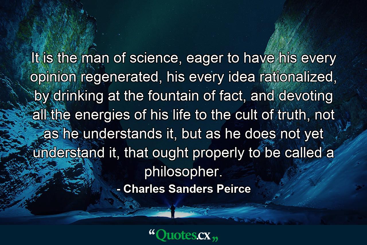 It is the man of science, eager to have his every opinion regenerated, his every idea rationalized, by drinking at the fountain of fact, and devoting all the energies of his life to the cult of truth, not as he understands it, but as he does not yet understand it, that ought properly to be called a philosopher. - Quote by Charles Sanders Peirce