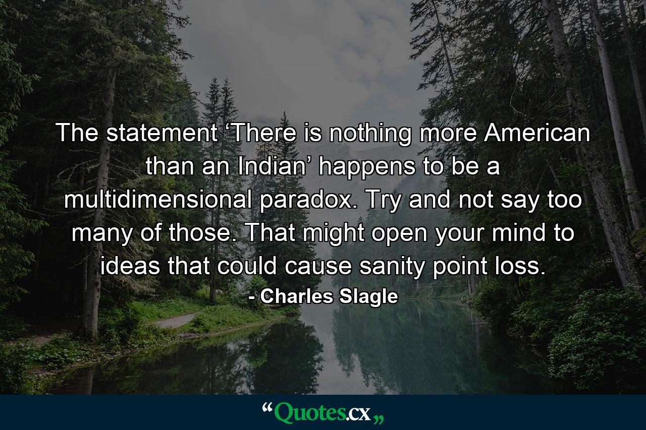 The statement ‘There is nothing more American than an Indian’ happens to be a multidimensional paradox. Try and not say too many of those. That might open your mind to ideas that could cause sanity point loss. - Quote by Charles Slagle