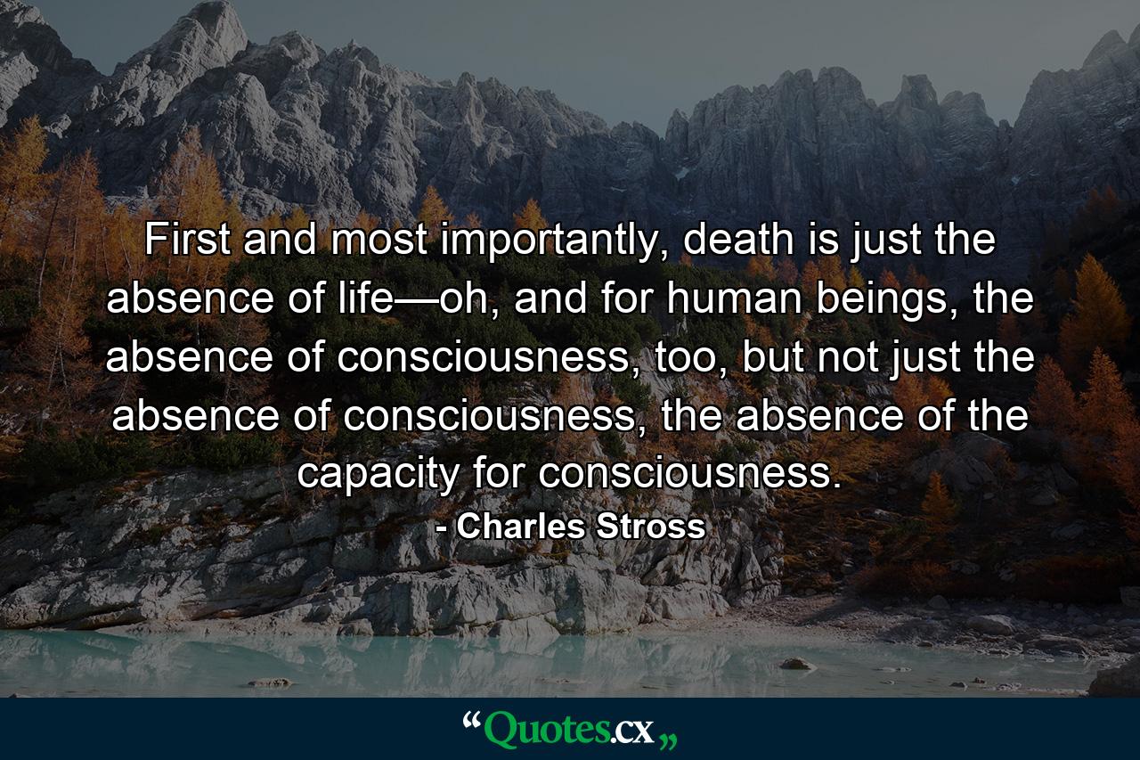 First and most importantly, death is just the absence of life—oh, and for human beings, the absence of consciousness, too, but not just the absence of consciousness, the absence of the capacity for consciousness. - Quote by Charles Stross