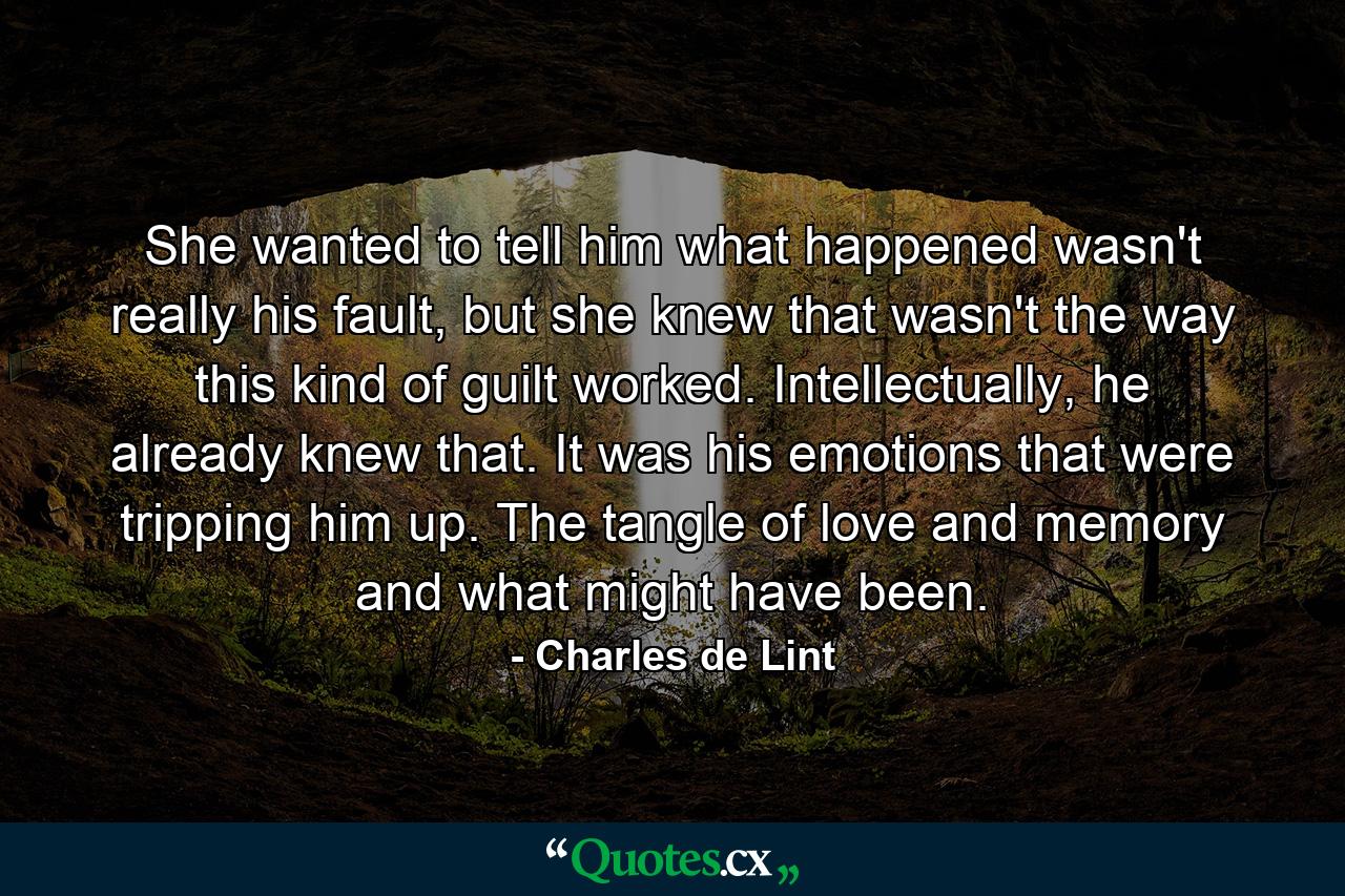 She wanted to tell him what happened wasn't really his fault, but she knew that wasn't the way this kind of guilt worked. Intellectually, he already knew that. It was his emotions that were tripping him up. The tangle of love and memory and what might have been. - Quote by Charles de Lint