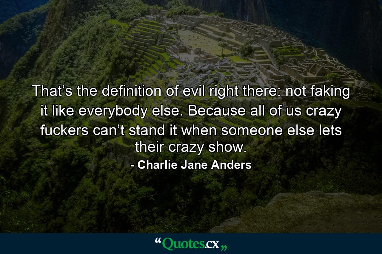 That’s the definition of evil right there: not faking it like everybody else. Because all of us crazy fuckers can’t stand it when someone else lets their crazy show. - Quote by Charlie Jane Anders