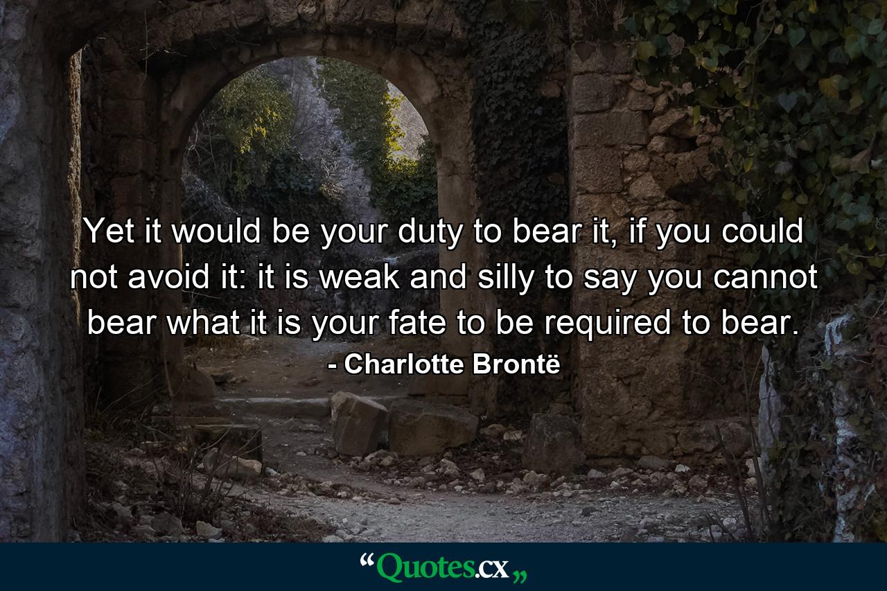 Yet it would be your duty to bear it, if you could not avoid it: it is weak and silly to say you cannot bear what it is your fate to be required to bear. - Quote by Charlotte Brontë