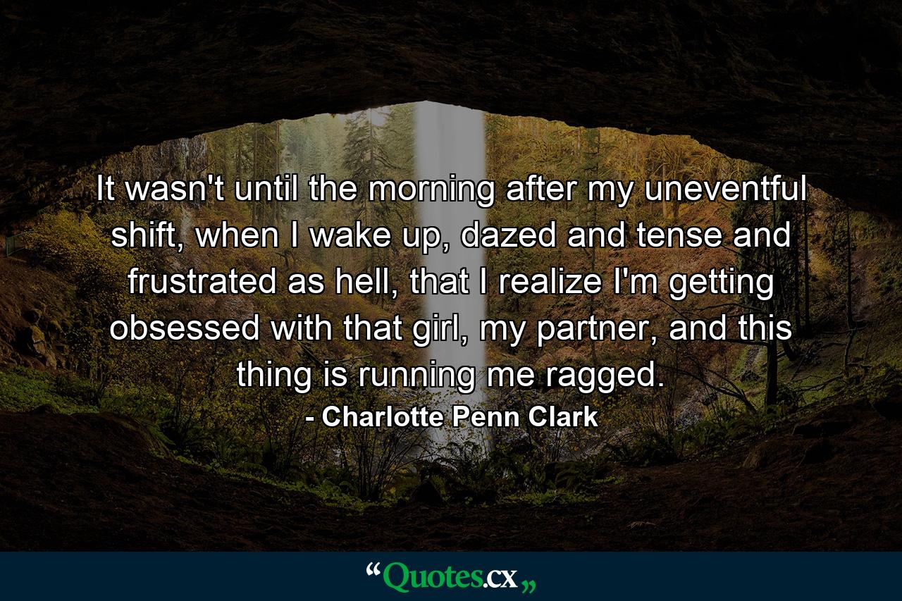 It wasn't until the morning after my uneventful shift, when I wake up, dazed and tense and frustrated as hell, that I realize I'm getting obsessed with that girl, my partner, and this thing is running me ragged. - Quote by Charlotte Penn Clark