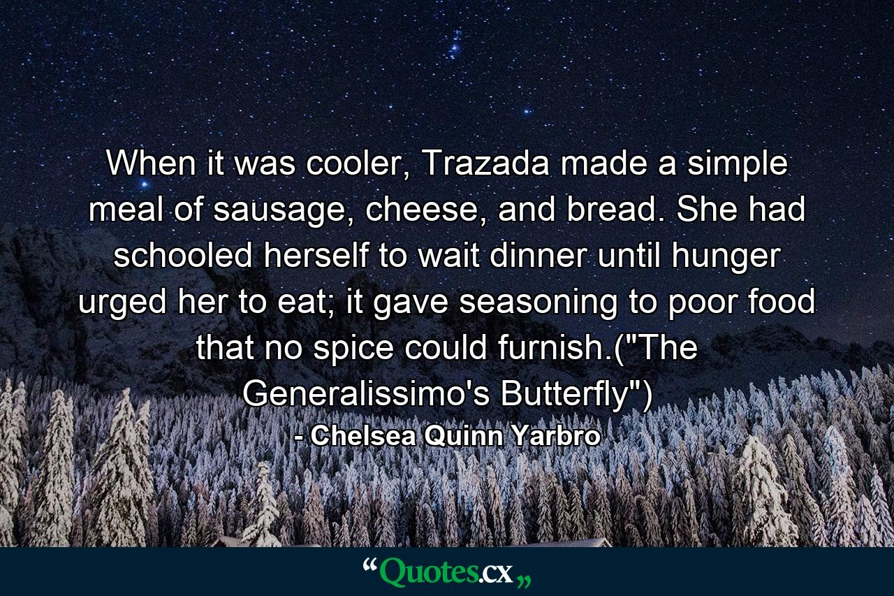 When it was cooler, Trazada made a simple meal of sausage, cheese, and bread. She had schooled herself to wait dinner until hunger urged her to eat; it gave seasoning to poor food that no spice could furnish.(