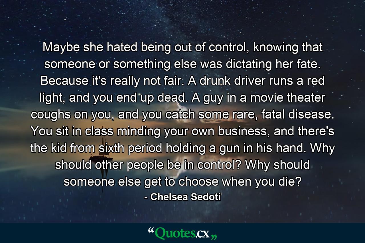 Maybe she hated being out of control, knowing that someone or something else was dictating her fate. Because it's really not fair. A drunk driver runs a red light, and you end up dead. A guy in a movie theater coughs on you, and you catch some rare, fatal disease. You sit in class minding your own business, and there's the kid from sixth period holding a gun in his hand. Why should other people be in control? Why should someone else get to choose when you die? - Quote by Chelsea Sedoti