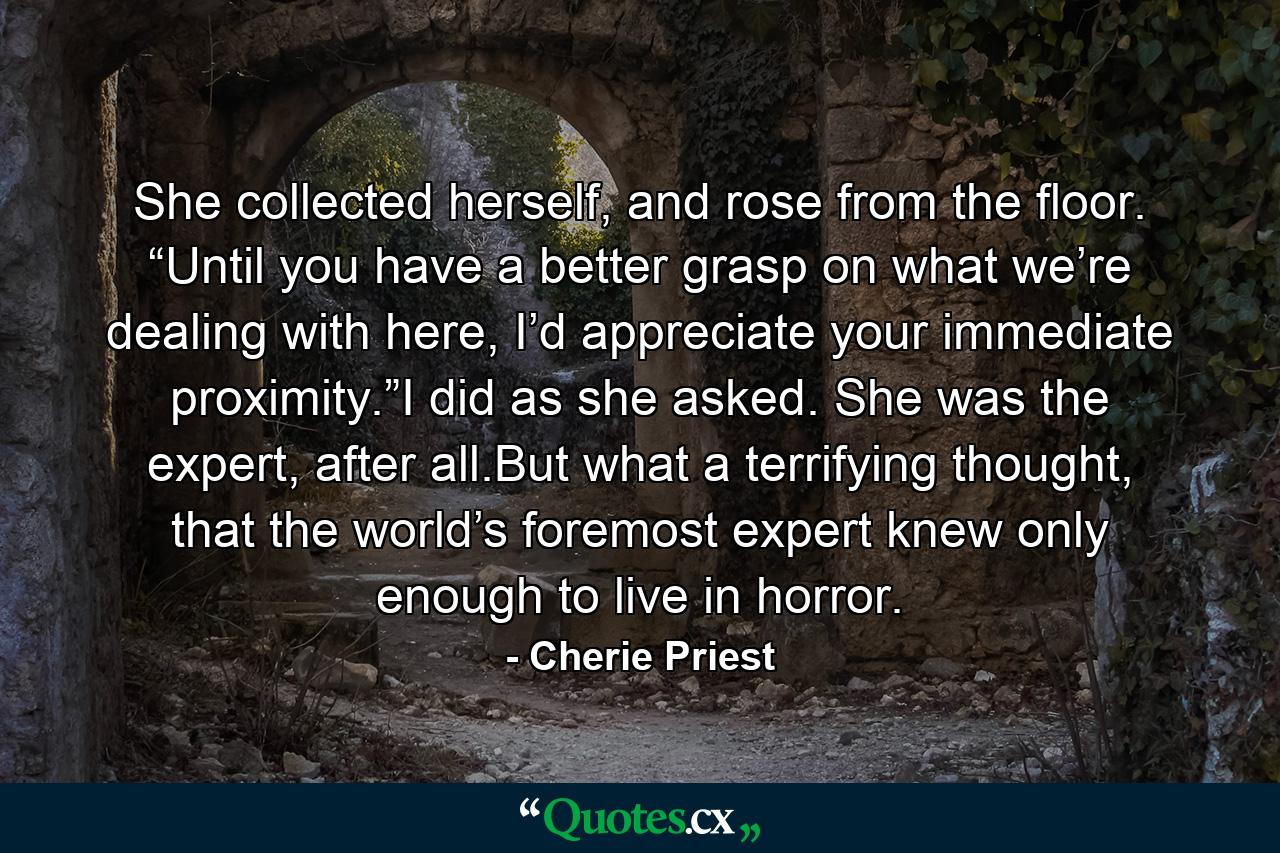 She collected herself, and rose from the floor. “Until you have a better grasp on what we’re dealing with here, I’d appreciate your immediate proximity.”I did as she asked. She was the expert, after all.But what a terrifying thought, that the world’s foremost expert knew only enough to live in horror. - Quote by Cherie Priest