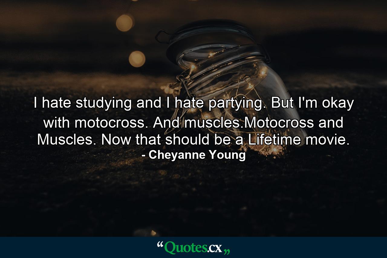 I hate studying and I hate partying. But I'm okay with motocross. And muscles.Motocross and Muscles. Now that should be a Lifetime movie. - Quote by Cheyanne Young