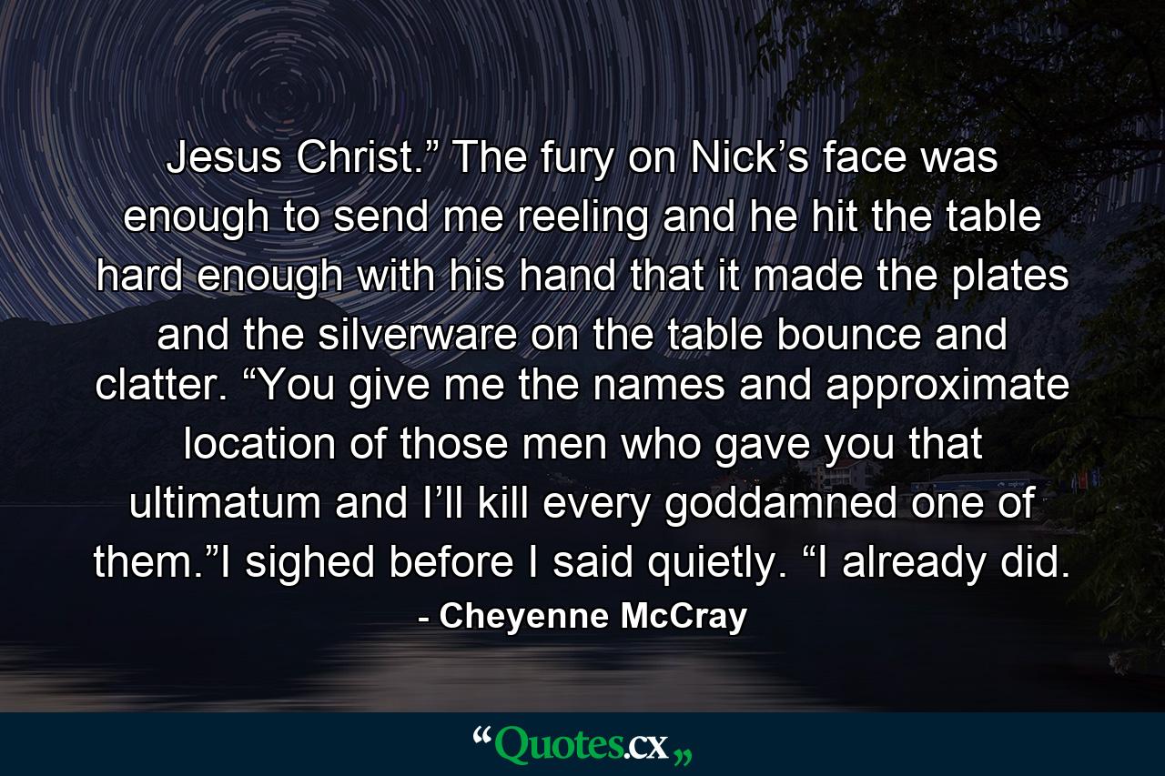 Jesus Christ.” The fury on Nick’s face was enough to send me reeling and he hit the table hard enough with his hand that it made the plates and the silverware on the table bounce and clatter. “You give me the names and approximate location of those men who gave you that ultimatum and I’ll kill every goddamned one of them.”I sighed before I said quietly. “I already did. - Quote by Cheyenne McCray