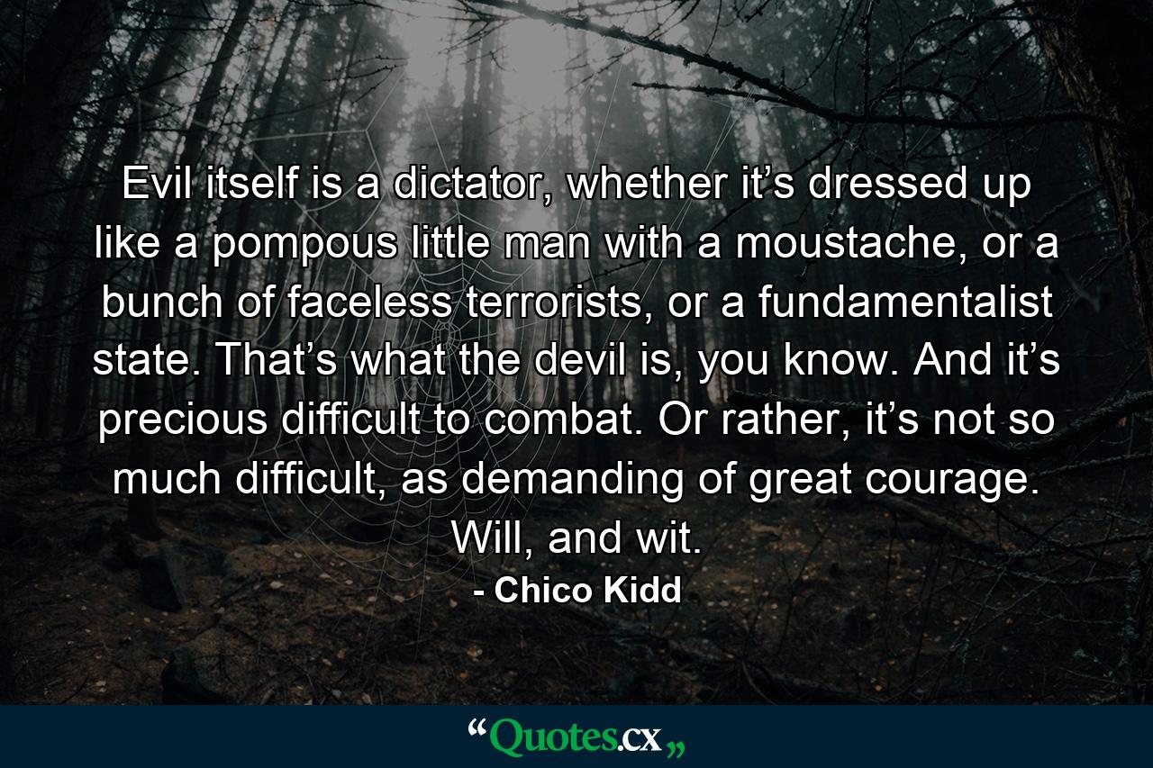 Evil itself is a dictator, whether it’s dressed up like a pompous little man with a moustache, or a bunch of faceless terrorists, or a fundamentalist state. That’s what the devil is, you know. And it’s precious difficult to combat. Or rather, it’s not so much difficult, as demanding of great courage. Will, and wit. - Quote by Chico Kidd