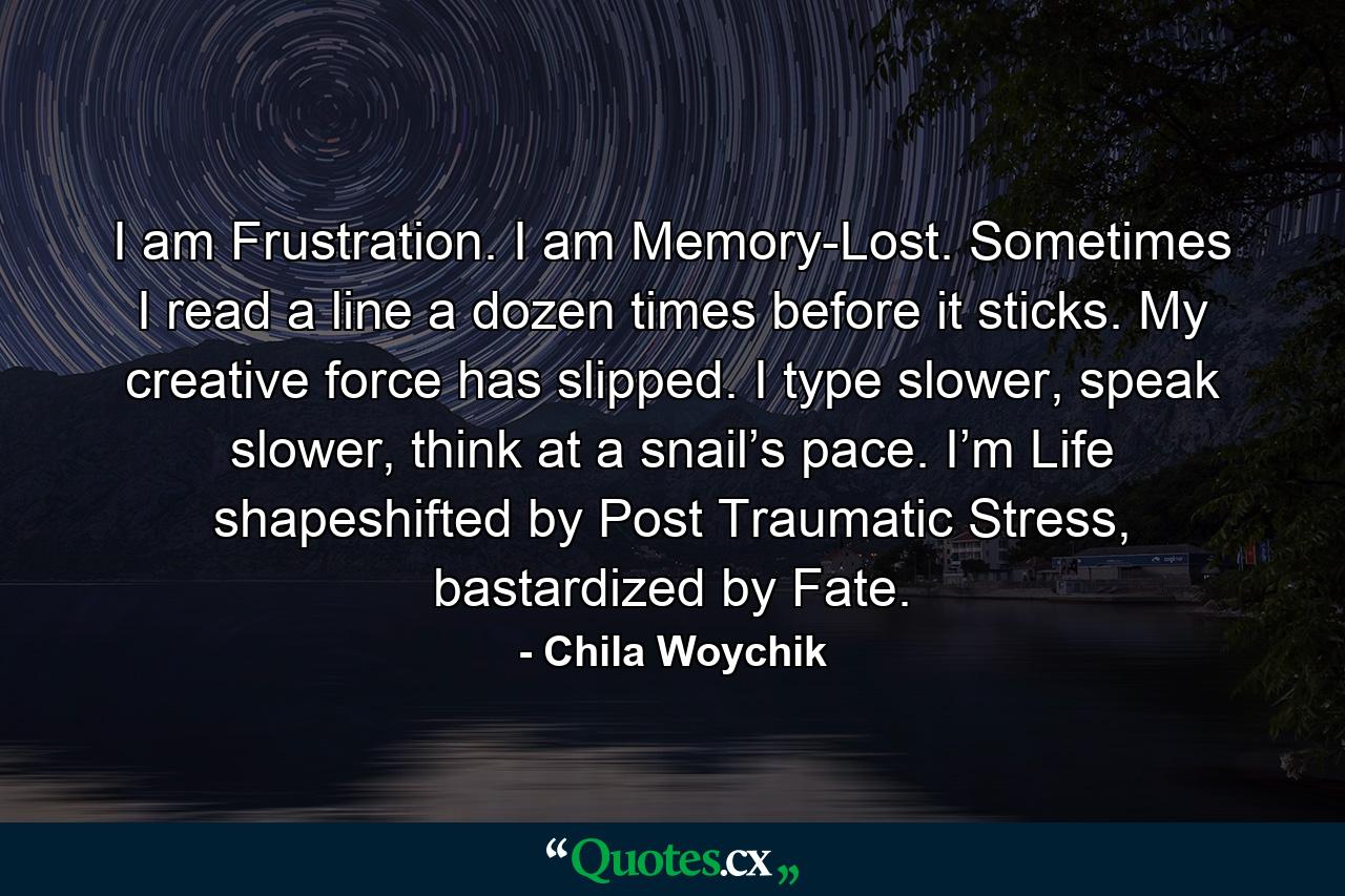 I am Frustration. I am Memory-Lost. Sometimes I read a line a dozen times before it sticks. My creative force has slipped. I type slower, speak slower, think at a snail’s pace. I’m Life shapeshifted by Post Traumatic Stress, bastardized by Fate. - Quote by Chila Woychik