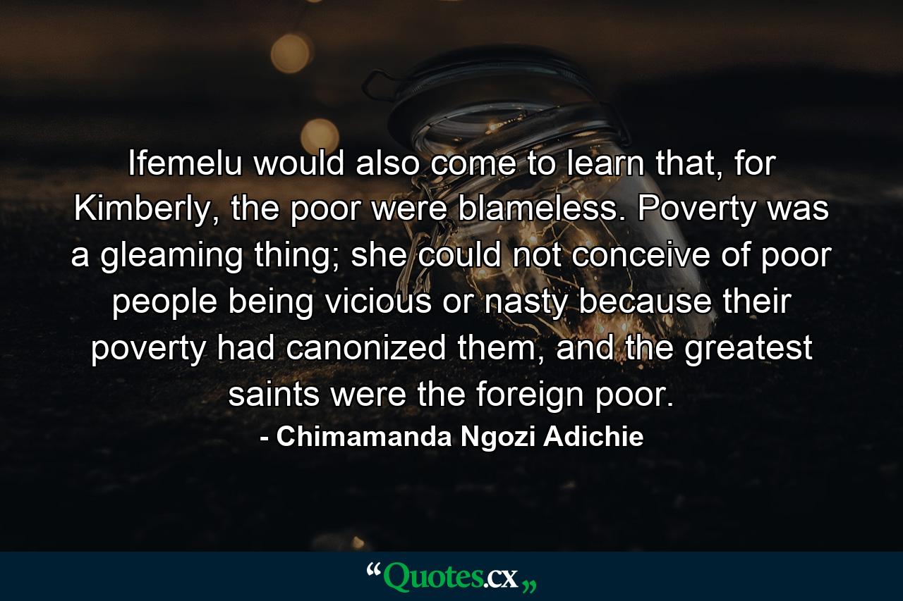 Ifemelu would also come to learn that, for Kimberly, the poor were blameless. Poverty was a gleaming thing; she could not conceive of poor people being vicious or nasty because their poverty had canonized them, and the greatest saints were the foreign poor. - Quote by Chimamanda Ngozi Adichie