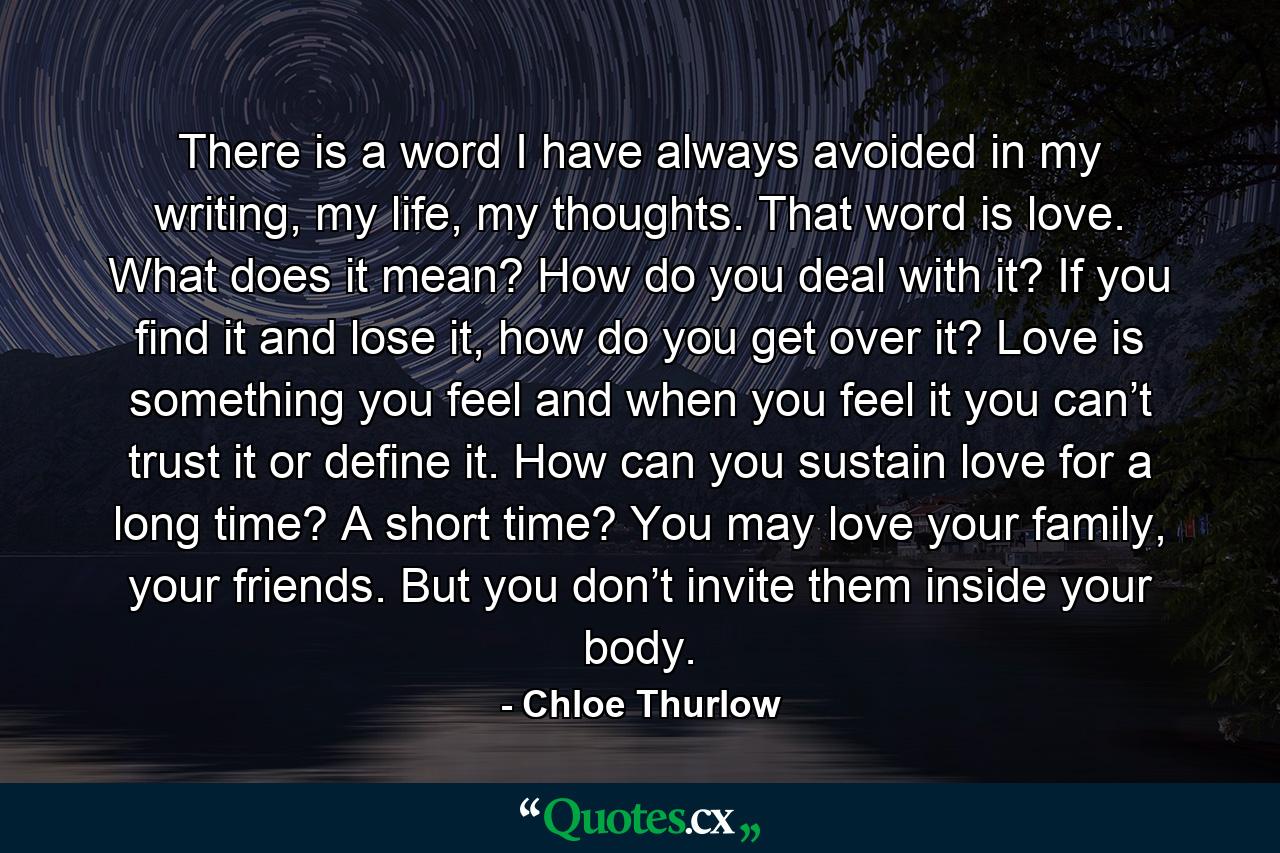 There is a word I have always avoided in my writing, my life, my thoughts. That word is love. What does it mean? How do you deal with it? If you find it and lose it, how do you get over it? Love is something you feel and when you feel it you can’t trust it or define it. How can you sustain love for a long time? A short time? You may love your family, your friends. But you don’t invite them inside your body. - Quote by Chloe Thurlow