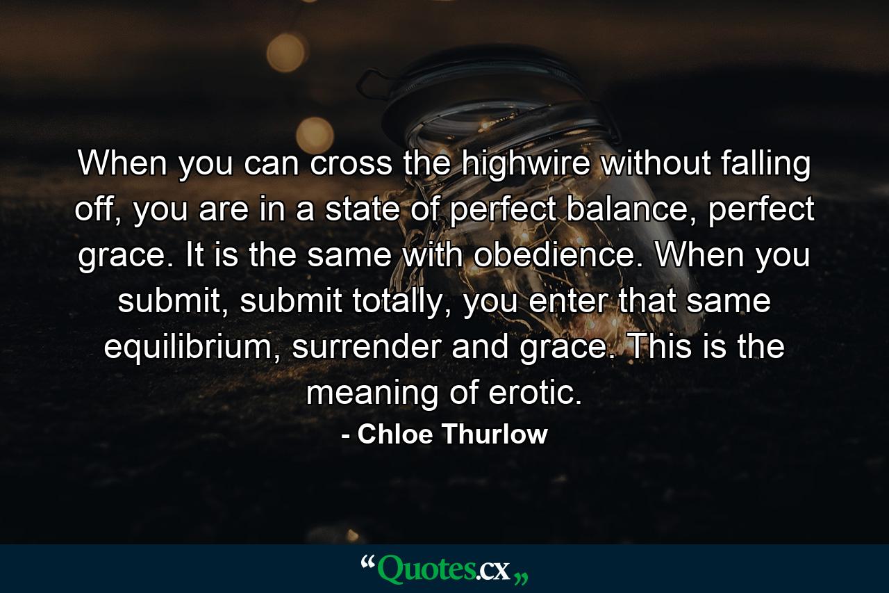 When you can cross the highwire without falling off, you are in a state of perfect balance, perfect grace. It is the same with obedience. When you submit, submit totally, you enter that same equilibrium, surrender and grace. This is the meaning of erotic. - Quote by Chloe Thurlow