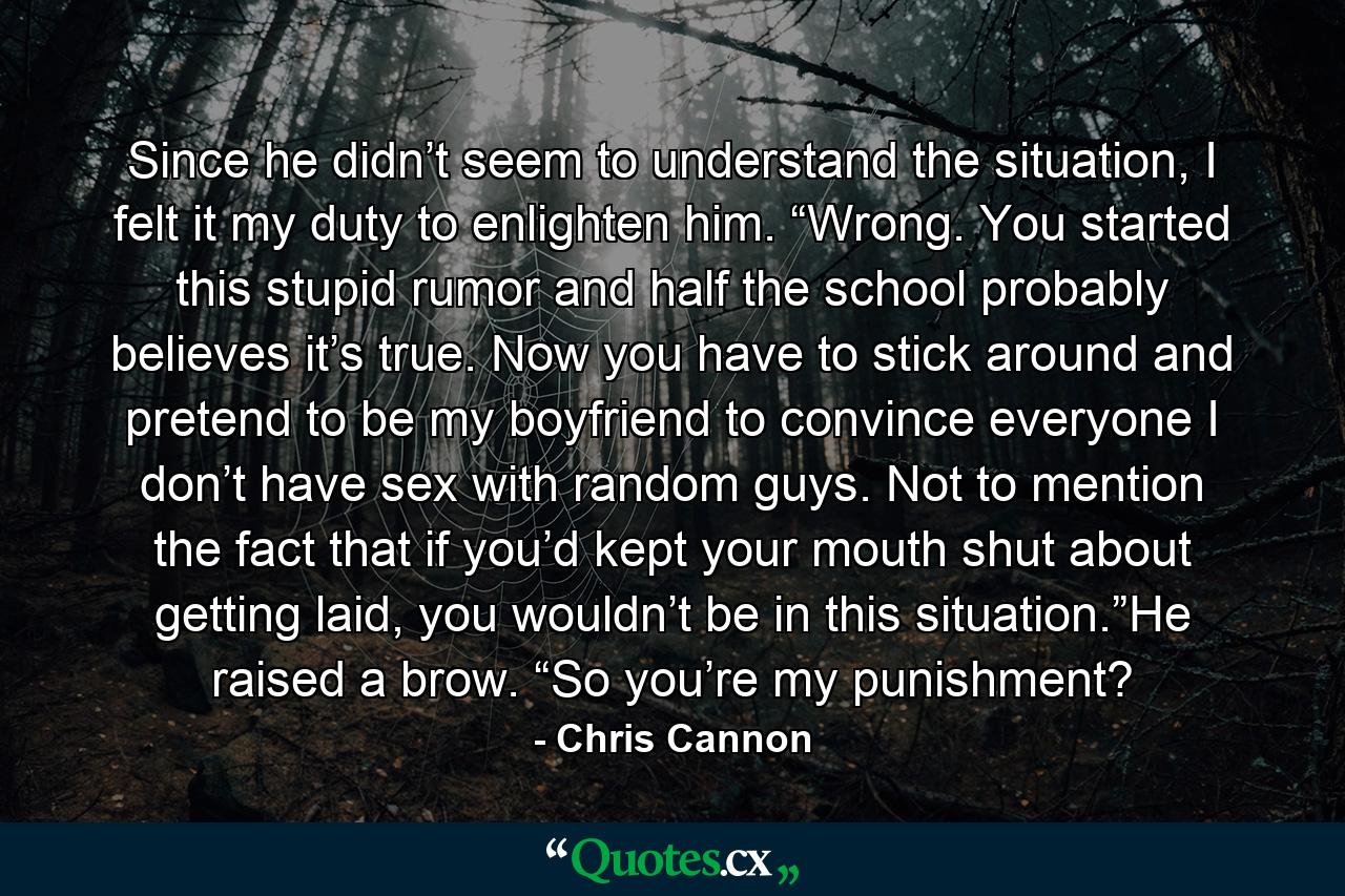 Since he didn’t seem to understand the situation, I felt it my duty to enlighten him. “Wrong. You started this stupid rumor and half the school probably believes it’s true. Now you have to stick around and pretend to be my boyfriend to convince everyone I don’t have sex with random guys. Not to mention the fact that if you’d kept your mouth shut about getting laid, you wouldn’t be in this situation.”He raised a brow. “So you’re my punishment? - Quote by Chris Cannon