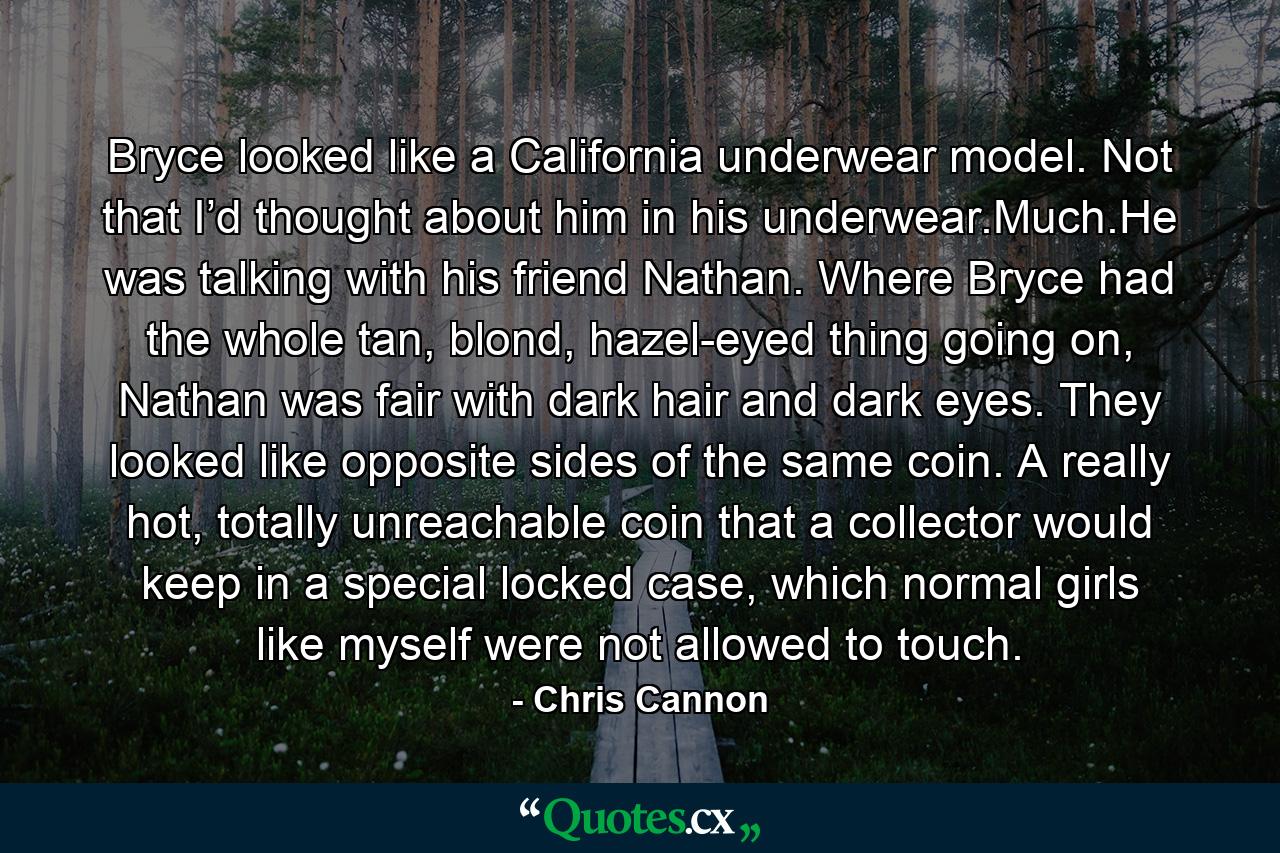 Bryce looked like a California underwear model. Not that I’d thought about him in his underwear.Much.He was talking with his friend Nathan. Where Bryce had the whole tan, blond, hazel-eyed thing going on, Nathan was fair with dark hair and dark eyes. They looked like opposite sides of the same coin. A really hot, totally unreachable coin that a collector would keep in a special locked case, which normal girls like myself were not allowed to touch. - Quote by Chris Cannon