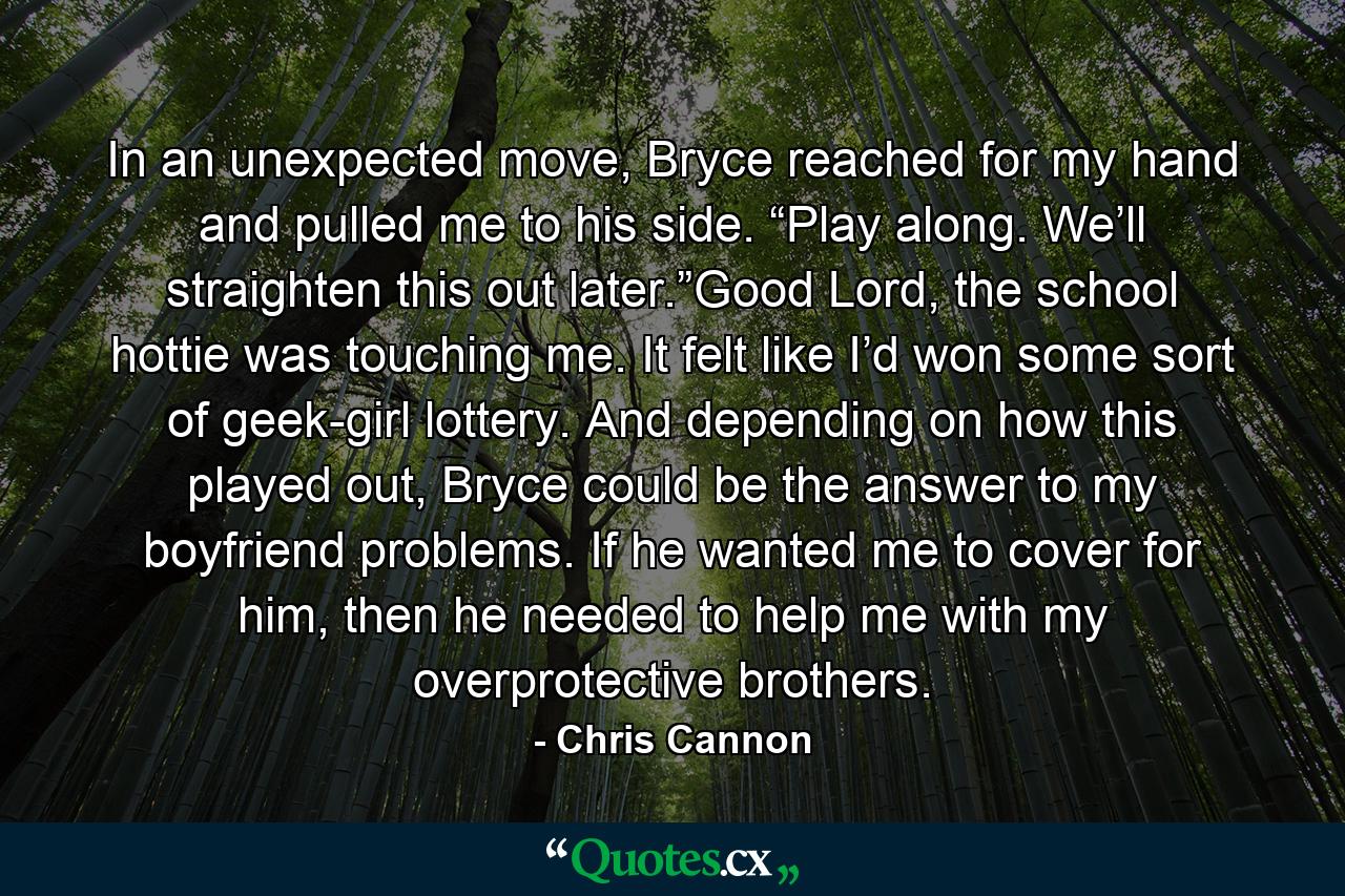 In an unexpected move, Bryce reached for my hand and pulled me to his side. “Play along. We’ll straighten this out later.”Good Lord, the school hottie was touching me. It felt like I’d won some sort of geek-girl lottery. And depending on how this played out, Bryce could be the answer to my boyfriend problems. If he wanted me to cover for him, then he needed to help me with my overprotective brothers. - Quote by Chris Cannon