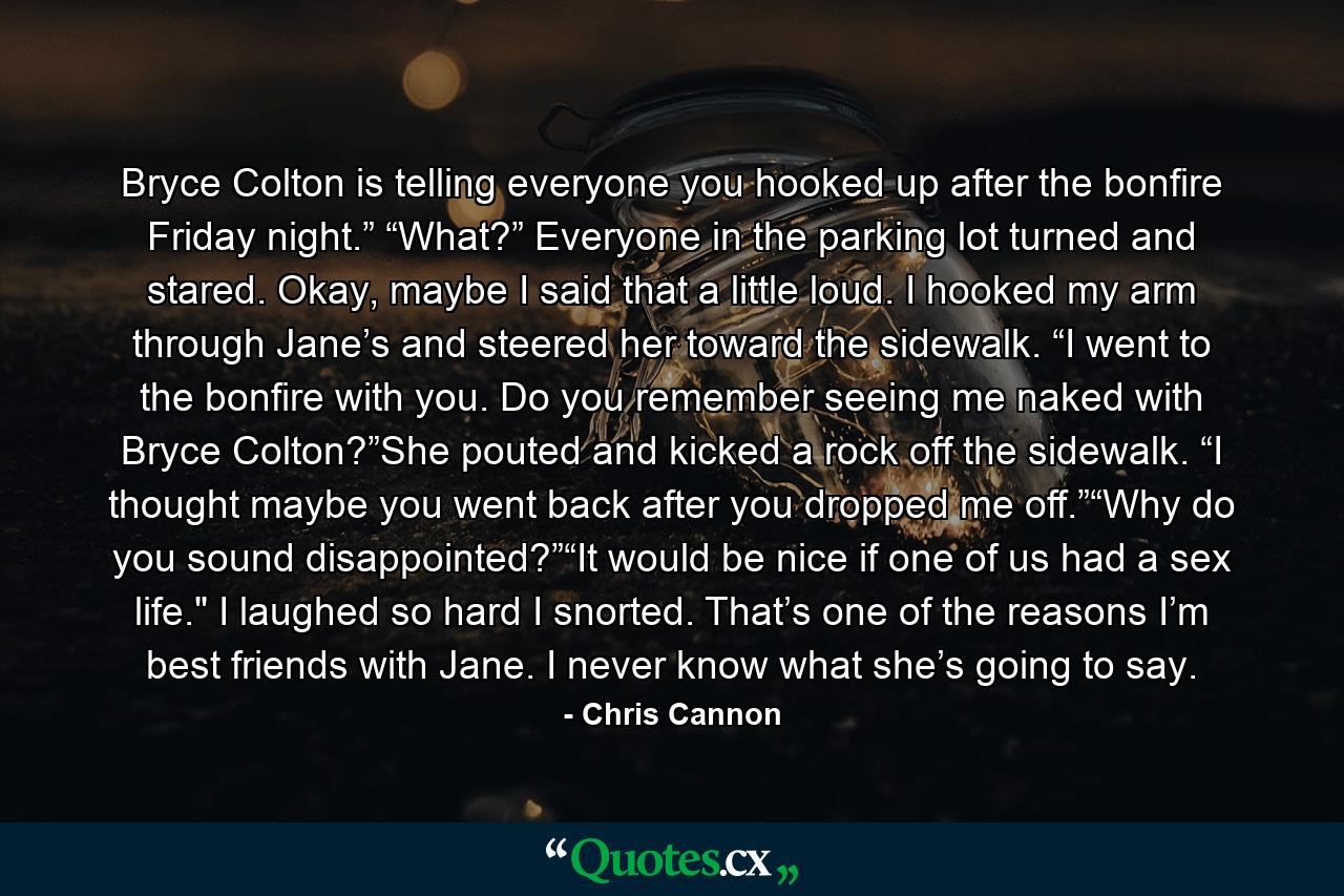 Bryce Colton is telling everyone you hooked up after the bonfire Friday night.” “What?” Everyone in the parking lot turned and stared. Okay, maybe I said that a little loud. I hooked my arm through Jane’s and steered her toward the sidewalk. “I went to the bonfire with you. Do you remember seeing me naked with Bryce Colton?”She pouted and kicked a rock off the sidewalk. “I thought maybe you went back after you dropped me off.”“Why do you sound disappointed?”“It would be nice if one of us had a sex life.